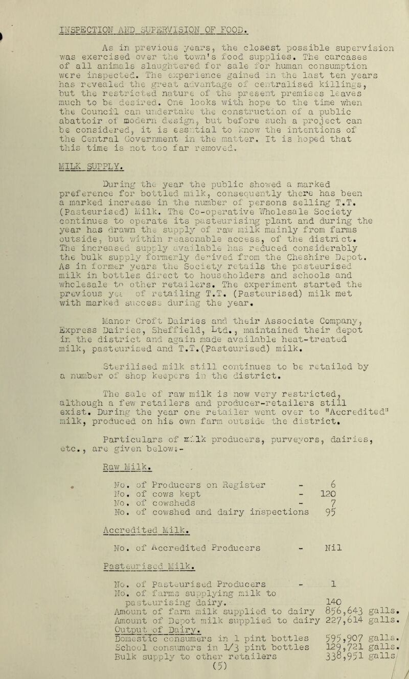 INSPECTION Al\m 3UFr:]RVISI0N OF FOOD, As in previous years, the closest possible supervision v/as exercised over the tovm's food supplies. The carcases of all animals slaughtered for sale for human consumption were inspected. The experience gained in the last ten years has revealed the great advantage of centralised killings, but the restricted nature of the present premises leaves much to be desired. One looks with hope to the time when the CouncTl can undertake the construction of a public abattoir of modern design, but before such a project can be considered, it is essntial to know the intentions of the Central Government in the matter. It is hoped that this time is not too far removed. MILK SUPPLY. During the year the public showed a marked preference for bottled milk, consequently there has been a marked increase in the number of persons selling T.T. (Pasteurised) Milk. The Co-operative V/holesale Society continues to operate its pasteurising plant and during the year has drawn tho supply of raw milk miainly from farms outside, but v/ithin reasonable access, of the district. The increased supply available has reduced considerably the bulk supply formerly derived from the Cheshire Depot. As in form*er years the Society retails the pasteurised milk in bottles dii'-ect to householders and schools and wholesale to other retailers. The experiment started the previous yei of retailing T.T. (Pasteurised) miilk met v/ith marked svicces;^ during the year. Manor Croft Dairies and their Associate Company, Express Dairies, Sheffield, Ltd,, maintained their depot in the district and again made available heat-treated milk, pasteurised and T.T,(Pasteurised) milk. Sterilised mxilk still continues to be retailed by a number of shop keepers in the district. The sale of raw milk is now very restricted, although a few retailers and producer-retailers still exist. During the year one retailer went over to Accredited’’ milk, produced on his own farm outsidt the district. Particulars of milk producers, purveyors, dairies, etc., are given belows- # Raw Milk. No. of Producers on . Register 6 No. of cows kept - 120 No , of cowsheds - 7 No. of cowshed and dairy inspections 95 Accredited Milk, No. of Accredited Producers Nil Pasteurised Milk. No. of Pasteurised Producers No. of farmiS supplying milk to pasteurising dairy. ■ Amount of farm milk supplied to dairy iimount of Depot milk supplied to dairy Output of Dairy. Domestic consumers in 1 pint bottles School consumers in 1/3 pint bottles Bulk supply to other retailers 1 140 856,643 galls, 227,614 galls. 595j907 galls. 129,721 gall 338,951 gall 0} oa