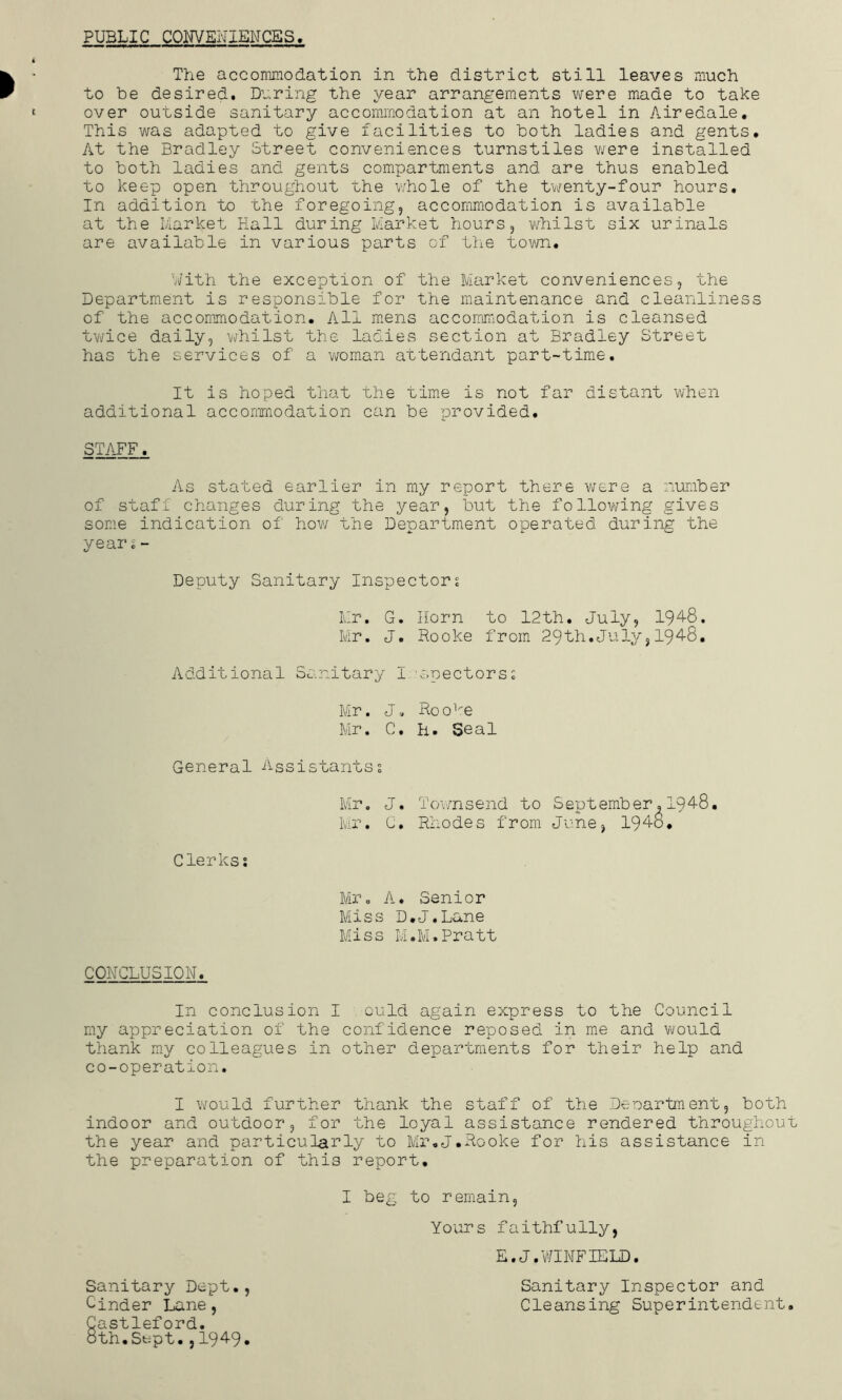 PUBLIC COIWEUIEMCES The accommodation in the district still leaves much to be desired. During the year arrangements were made to take over ouLside sanitary accommodation at an hotel in Airedale, This was adapted to give facilities to both ladies and gents. At the Bradley Street conveniences turnstiles v/ere installed to both ladies and gents compartments and are thus enabled to keep open throughout the v/hole of the tvienty-four hours. In addition to the foregoing, accommodation is available at the Market Hall during Market hours, vdiilst six urinals are available in various parts of the tovm. With the exception of the Market conveniences, the Department is responsible for the maintenance and cleanliness of the accommodation. All m.ens accommodation is cleansed tv/ice daily, whilst the ladies section at Bradley Street has the services of a v/oman attendant part-time. It is hoped that the time is not far distant when additional acconmodation can be provided. STAFF^ As stated earlier in my report there v/ere a number of stafi changes during the year, but the foHovering gives some indication of hov/ the Department operated during the years- Deputy Sanitary Inspectors Mr. G. Horn to 12th, July, 194-8. Mr, J. Rooke from 29th.July, 194-8, Additional Sanitary I 'spectorss Mr. J. Roo'i^e Mr. C. H. Seal General Assistants? Mr. J, To’vmsend to September. 194-8. Mr. C. Rliodes from June, 194-0, Clerks? Mr. A. Senior Miss D.J.Lane Miss M.M.Pratt COHCLUSIOH. In conclusion I ould again express to the Council my appreciation of the confidence reposed in me and v/ould thank my colleagues in other departments for their help and co-operation. I would further thank the staff of the Deoartment, both indoor and outdoor, for the loyal assistance rendered throughou the year and particularly to Mr,J.Rooke for his assistance in the preparation of this report, I beg to remain, Yours faithfully, E.J.'WINFIELD. Sanitary Inspector and Cleansing Superintendent Sanitary Dept., Cinder Lane, Castleford. 8 th. Stipt. ,1949.