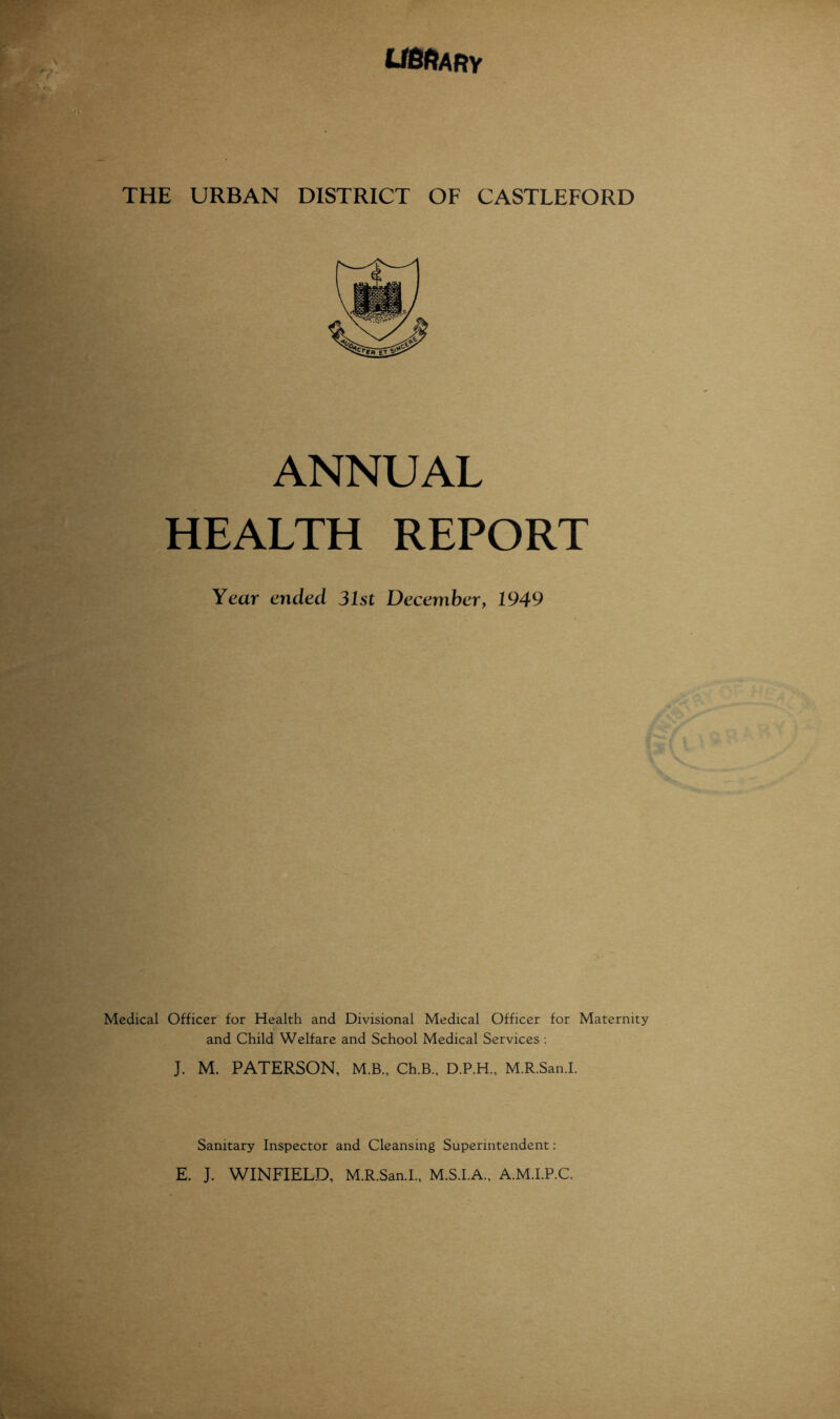 THE URBAN DISTRICT OF CASTLEFORD ANNUAL HEALTH REPORT Year ended 31st December, 1949 Medical Officer for Health and Divisional Medical Officer for Maternity and Child Welfare and School Medical Services ; J. M. PATERSON, M.B., Ch.B., D.P.H., M.R.San.I. Sanitary Inspector and Cleansing Superintendent; E. J. WINFIELD, M.R.San.!., M.S.I.A., A.M.I.P.C.