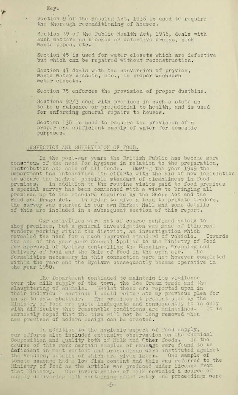 Key. Section 9 of the Housing Act, 1936 is used to req_uire the thorough reconditioning of houses. Section 39 of the Public Health Act, 1936, deals with such.natters as blocked or defective drains, sink waste pipes, etc. Section 45 is used for water closets v;hich are defective but v/hich can be repaired without reconstruction. Section 47 deals with the conversion of privies, waste water closets, etc., to proper washdown viator closets. Section 75 enforces the provision of proper dustbins. Sections 92/3 deal with premises in such a state as to be a nuisance or prejudicial to health, and is used for enforcing general repairs to houses. Section 138 is used to require the provision of a proper a.nd sufficient supply of water for domestic purposes. INSPECTION AHP SUPEE7ISI0H OP POOP. In the post-war years the British Public has become more consc'^ous of the need for hygiene in relation to the preparation, distribution and sale of all foods. Puri-'j the year 1949 the Pepartment has intensified its efforts with the aid of new legislation tO’ secure the highest possible standard of cleanliness in food premises. In addition to the routine visits paid to food premises a special survey has been coammenced v/ith a view to bringing all premises up to the standard required by the Shops Act and the Pood and Prugs Act. In ord^r to give a lead to private traders, the survey was started in our own Market Hall and some details of this are included in a subsequent section of this report. Our activities v/ere not of course confined solely to shop-promises, but a general investigation was made of itinerant vendors \vorking within the district, an investigation 'which revealed the need for a much improved stand-.urd of vehicle. Towards the enu of the year your Council applied to the Ministry of Food for approva.l of Byelaws controlling the Handling, Wrapping and Pelivcry of Pood.and the Sale of Pood in the open air. The formalities necessary in this connection were not however completed within the year and the Byelav/s consequently became operative in the year 1950. The Pepartment continued to maintain its vigilance over the milk supply of the tovm, the Ice Cream trade and the slaughtering of animals. Whilst these are reported upon in their individu 1 sections I v/ould reiter ate my previous plea for an up to date a,battoir. The premises at present used by the Ministry of Pood are quite inadequa,tc and consequently it is only ¥7ith dif'iculty that reasonable conditions are maintained. It is earnestly hoped that the time \7ill not be long removed when new premises of modern resign can be erected. In addition to the hygienic aspect of food supply, our efforts also included extensive'observation on the Chemical Composition and quality both of Milk and Cther foods. In the course of this work certain samples of sausage were found to be deficient in neat content and proceedings were instituted against the^ Vendorsdcta,ils of which are given .later. One sample of tomato sausage had a low? fish content a,nd this v'/as referred to the Ministry of Pood a.s the article was produced under licence from that inistry. Our investigation of milk rGvea.led a source of supply delivering ilk containing added watclr and proceeding were -5-