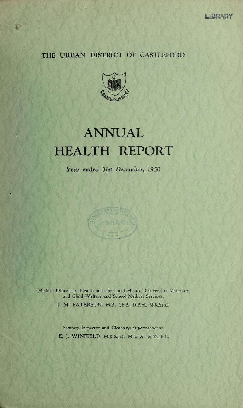 UBRARY THE URBAN DISTRICT OF CASTLEFORD ANNUAL HEALTH REPORT Year ended 31st December, 1950 Medical Officer for Health and Divisional Medical Officer for Maternity and Child Welfare and School Medical Services: J. M. PATERSON, M.B., Ch.B., D P.H., M.R.San.I. Sanitary Inspector and Cleansing Superintendent; E. J. WINFIELD, M.R.San.I., M.S.I.A., A.M.I.P.C.