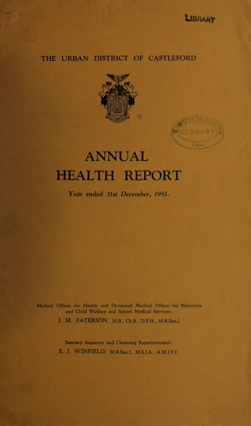 Library ft ANNUAL HEALTH REPORT Year ended 31st December, 19SI. Medical Officer for Health and Divisional Medical Officer for Maternity and Child Welfare and School Medical Services : J. M. PATERSON, M.B., Ch.B., D.P.H., M.R.San.I. Sanitary Inspector and Cleansing Superintendent: E. J. WINFIELD, M.R.San.I., M.S.I.A., A.M.I.P.C.