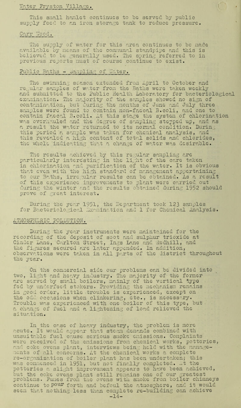 Writer Frys ton Village. C This small hamlet continues to he served by public supply feed to an iron storage tank to reduce pressure. Carr Wood. The supply of water for this area continues to be made available by means of the cornnunal standpipe and this is believed to be generally used. The spring referred to in previous reports must of course continue to exist. Public Baths - sampling of later. The swimming season extended from April to October and regular samples of water from the Baths were taken weekly and submitted to the Public Health Laboratory for bacteriological examination. The majority of the samples showed no sign of contamination, but during the months of June and July three samples were found to contain non-faecal B.coli, and one to contain faecal B.coli. At this stage the system of chlorination was overhauled and the degree of sampling stepped up, and as a result the water returned to its normal condition. Paring this period a sample was taken for chemical analysis, and this revealed a high content of total solids and chlorides, the whole indicating that a change of water was desirable• The results achieved by this regular sampling arc particularly interesting in the light of the care taken in chlorination and purification of the water. It is obvious that even with the high standard of management appertaining to our Baths, irregular results ean be obtained. As a result of this experience improvements to plant were carried out during the winter and the results obtained during 1952 should prove of great interest. Luring the year 1951? the Department took 123 samples for Bacteriological .examination and 1 for Chemical Analysis. ATMQSPHLRIC POLLUTION. Luring the year instruments were maintained for the recording of the deposit of soot and sulphur trioxide at Cinder Lane, Carlton Street, Ings Lane and Redhill, and the figures secured are later appended. In addition, observations were taken in all parts of the district throughout the year. On the commercial side our problems can be divided into two, light and heavy industry. The majority of the former arc served by small boilers, mainly of the vertical typo fed by underfeed stokers. Providing the mechanism remains in good order, little trouble is experienced, except on the odd occasions when clinkering, etc., is necessary. Trouble was experienced with one boiler of this type, but a change of fuel and a lightening of load relieved the situation. In the case of heavy industry, the problem is more acute. It would appear that steam demands combined with unsuitable fuel cause serious smoke emissions. Complaints were received of the emissions from chemical works, potteries, and coke ovens plant, interviews being held with the manage- ments of all concerns. At the chemical works a complete re-organisation of boiler plant has been undertaken? this was commenced in 1951? but not finally completed. .A the potteries a slight improvement appears to have been achieved, but the coke ovens plant still remains one of our greatest problems. Fumes from the ovens with smoke from boiler chimneys continue to Pour forth and befoul the atmosphere, and it would seem that nothing less than complete re-building can achieve -14-