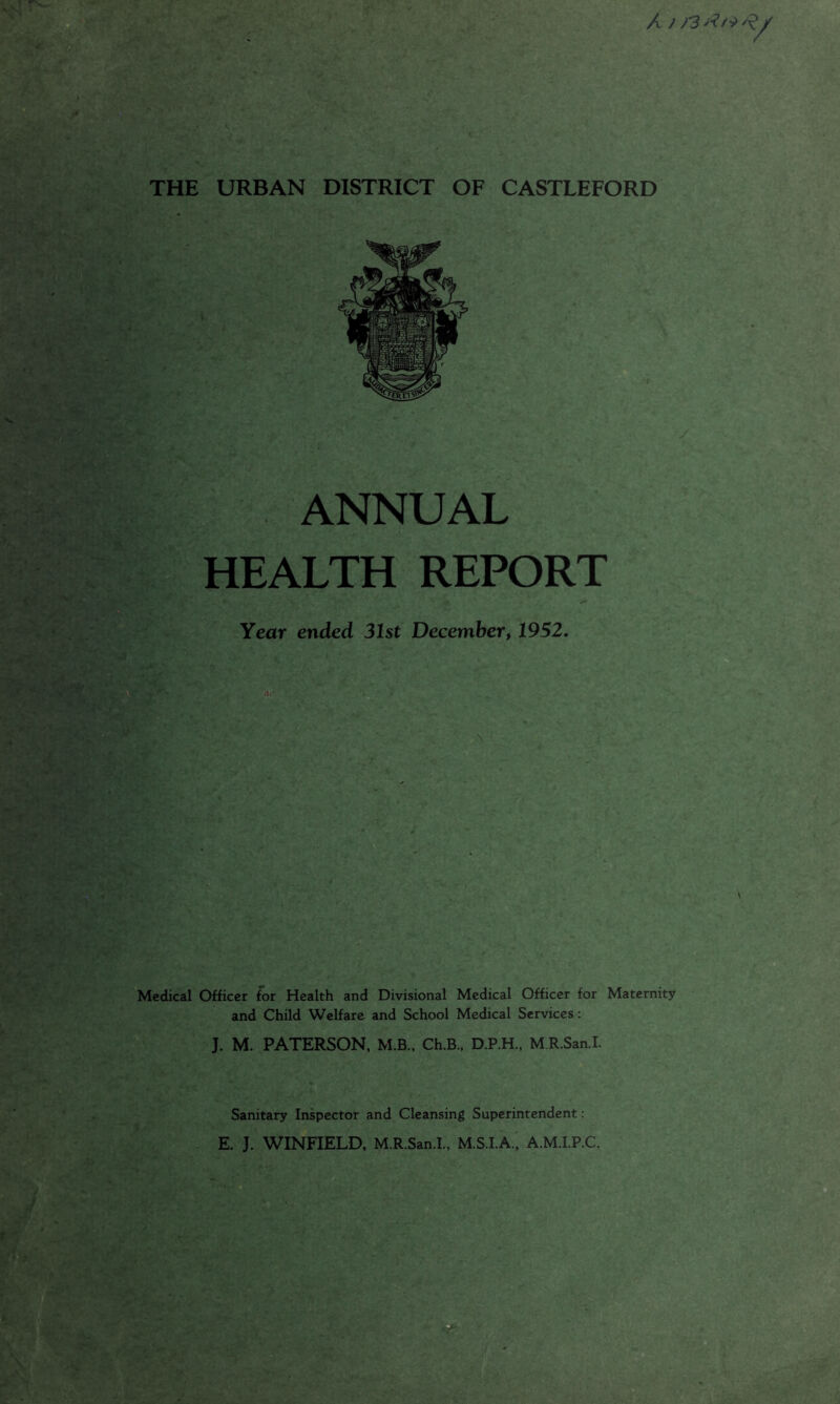 A f )3 / THE URBAN DISTRICT OF CASTLEFORD ANNUAL HEALTH REPORT Year ended 31st December, 1952. Medical Officer for Health and Divisional Medical Officer for Maternity and Child Welfare and School Medical Services: J. M. PATERSON, M.B., Ch.B.. D.P.H., M R.San.I. Sanitary Inspector and Cleansing Superintendent; E. J. WINFIELD, M.R.San.I., M.S.I.A., A.M.I.P.C.