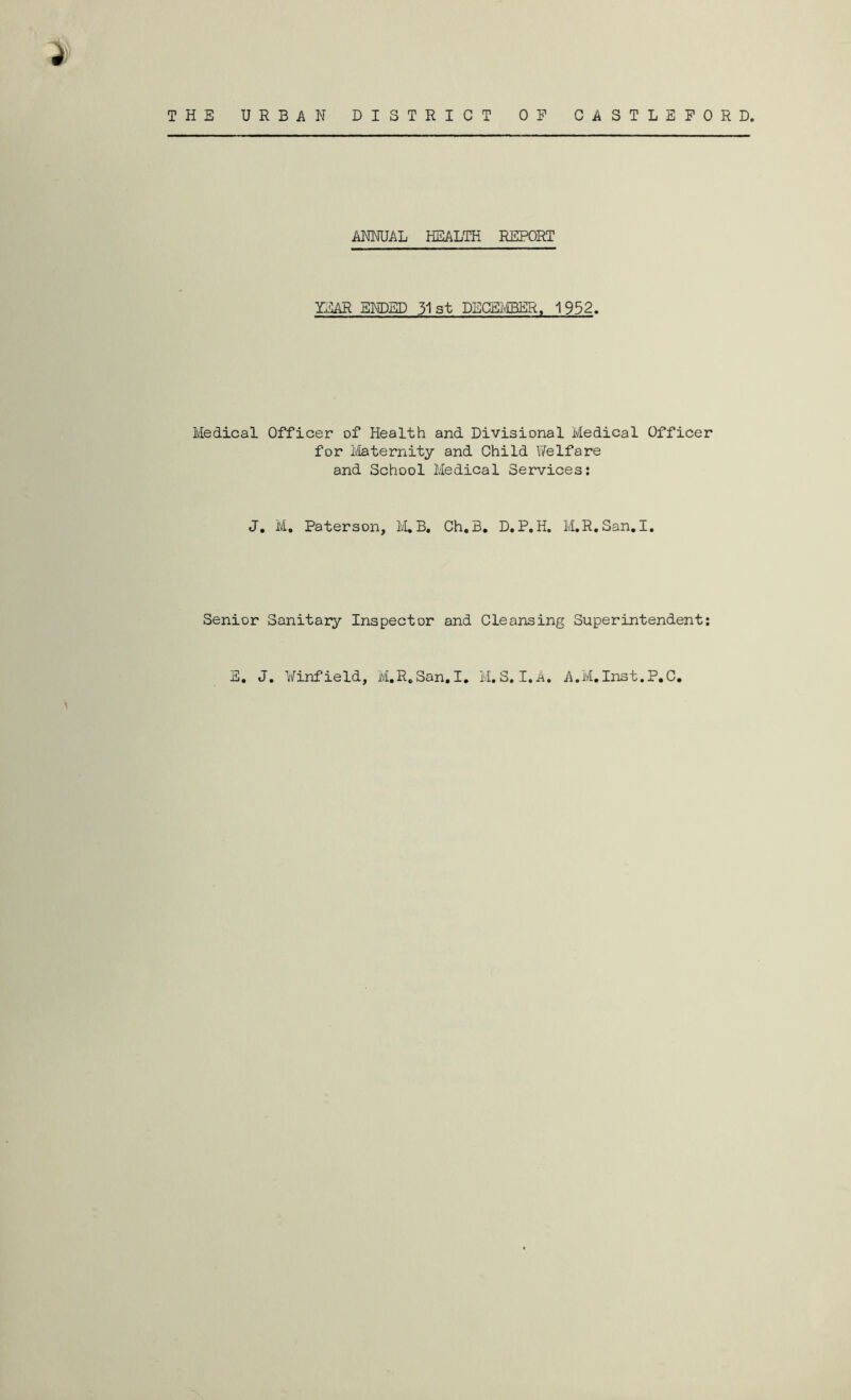 ANNUAL HEALTH REPORT YICAR ENDED 31 st DECEi^/EBER, 1952. Medical Officer of Health and Divisional Medical Officer for i'/[aternity and Child Welfare and School Medical Services: J, M, Paterson, IvLB, Ch.B. D,P,H. M,R,San.I. Senior Sanitary Inspector and Cleansing Superintendent;