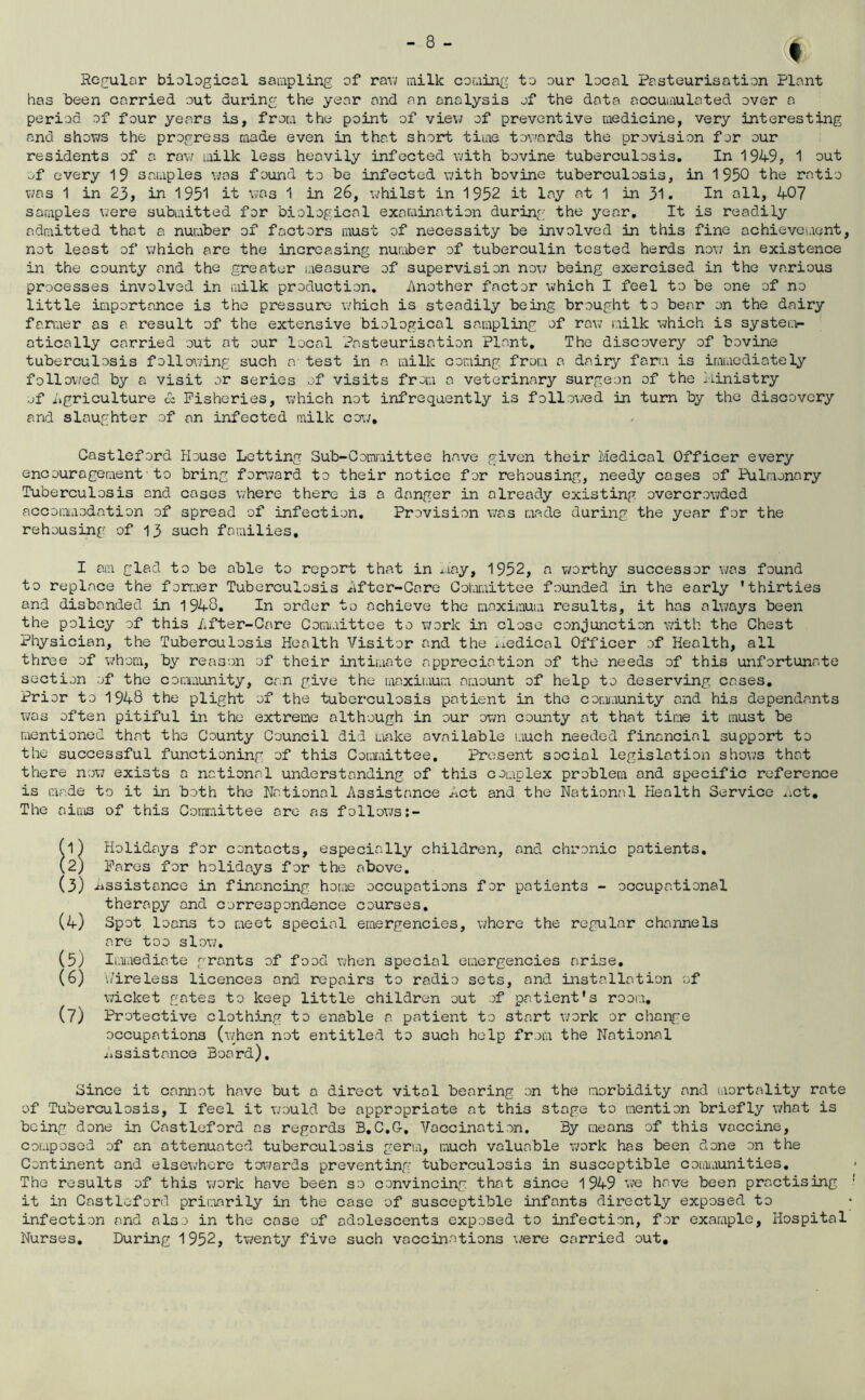 (I Re.f^ular biological sampling of rav; milk coming to our local Pasteurisation Plant has been carried out during, the year and an analysis of the data accumulated over a period of four years is, from the point of view of preventive medicine, very interesting and shoTi/s the progress made even in that short time tov'ards the provision for our residents of a raw milk less heavily infected with bovine tuberculosis. In 1949, 1 out of every 19 samples was found to be infected with bovine tuberculosis, in 1950 the ratio was 1 in 23, in 1951 it was 1 in 26, whilst in 1952 it lay at 1 in 3l. In all, 40? samples were submitted for biological examination during the year. It is readily admitted that a number of factors must of necessity be involved in this fine achievement, not least of which are the increasing number of tuberculin tested herds now in existence in the county and the greater measure of supervision nov/ being exercised in the various processes involved in milk production. iinother factor which I feel to be one of no little importance is the pressure which is steadily being brought to bear on the dairy fanwer as a result of the extensive biological sampling of row milk which is syster.>- atically carried out at our local Pasteurisation Plant, The discovery of bovine tuberculosis following such a test in a milk coming from a dairy form is immediately followed by a visit or series of visits from a veterinary surgeon of the ilinistry ■jf iigriculture cz Fisheries, which not infrequently is follo\^ed in turn by the discovery and slaughter of an infected milk cow, Castleford House Letting Sub-Committee have given their Medical Officer every encouragement■to bring forward to their notice for rehousing, needy coses of Pulmonary Tuberculosis and coses where there is a danger in already existing overcrowded accomiaodation of spread of infection. Provision v;as made during the year for the rehousing of 13 such families, I am glad to be able to report that in May, 1952, a worthy successor was found to replace the forr.ier Tuberculosis Mftor-Care Gotoittee founded in the early 'thirties and disbanded in 1948. In order to achieve the maximum results, it has always been the policy of this After-Care Committee to Tork in close conjunction with the Chest Physician, the Tuberculosis Health Visitor and the i.iedical Officer of Health, all three of whom, by reason of their intimate appreciation of the needs of this unfortunate section of the community, can give the maximum amount of help to deserving cases. Prior to 1948 the plight of the tuberculosis patient in the comiaunity and his dependants was often pitiful in the extreme although in our own county at that time it must be mentioned that the County Council did make available much needed financial support to the successful functioning of this Coaiaittee, Present social legislation shows that there now exists a national understanding of this complex problem and specific reference is made to it in both the National Assistance Act and the National Health Service ^ict. The aims of this Committee arc as follows:- (1) Holidays for contacts, especially children, and chronic patients, (2) Fares for holidays for the above. (3) Assistance in financing home occupations for patients - occupational therapy and correspondence courses, (4) Spot 1 oans to meet special emergencies, where the regular channels are too slov;, (5) Imnediate grants of food when special emergencies arise, (6) i/ireless licences and repairs to radio sets, and installation of wicket gates to keep little children out of patient's rooia, (7) Protective clothjjig to enable a patient to start xiork or change occupations (\vhen not entitled to such help from the National ^Assistance Board), Since it cannot have but a direct vital bearing on the morbidity and mortality rate of Tuberculosis, I feel it would be appropriate at this stage to mention briefly what is being done in Castleford as regards B,G,G, Vaccination, By means of this vaccine, composed of an attenuated tuberculosis geria, much valuable work has been done on the Continent and elsewhere toi^/ards preventing tuberculosis in susceptible coimaunities. The results of this v/ork have been so convincing that since 1949 xje have been practising it in Castleford primarily in the case of susceptible infants directly exposed to infection and also in the case of adolescents exposed to infection, for example. Hospital Nurses, During 1952, tv/enty five such vaccinations Mere carried out.