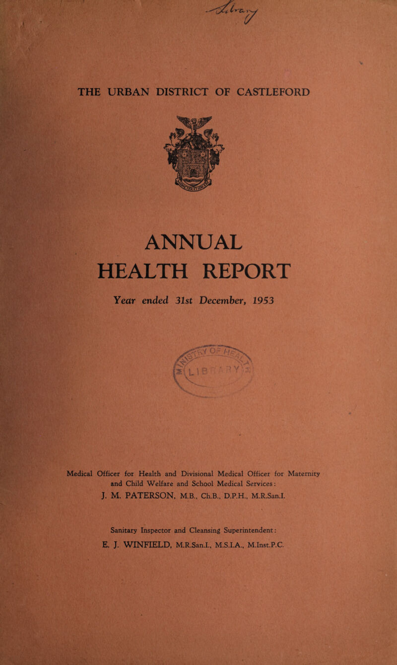 THE URBAN DISTRICT OF CASTLEFORD ANNUAL HEALTH REPORT Year ended 31st December, 1953 Medical Officer for Health and Divisional Medical Officer for Maternity and Child Welfare and School Medical Services: J. M. PATERSON, M.B., Ch.B., D.P.H.. M.R.San.I. Sanitary Inspector and Cleansing Superintendent: E. J. WINFIELD, M.R.San.I., M.S.I.A., M.Inst.P.C.