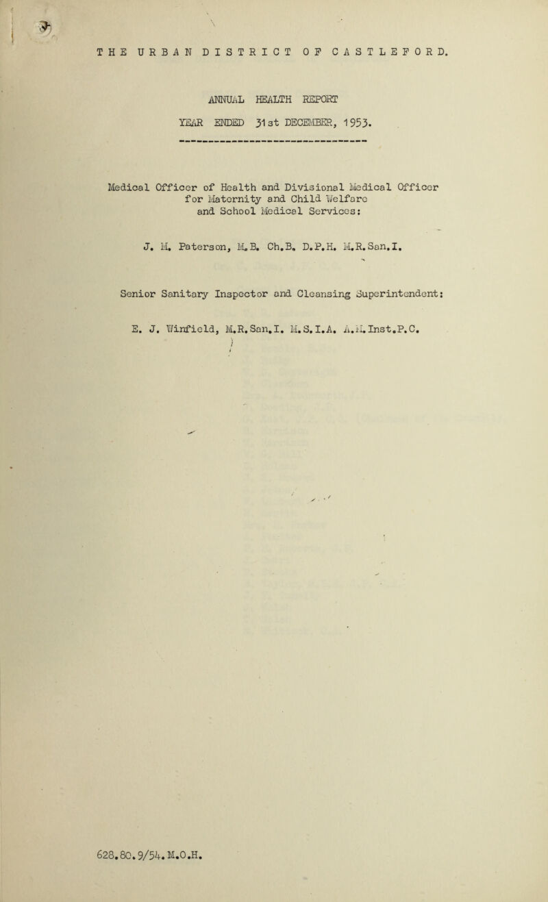 ANNUiiL HEALTH REPORT TEAR ENDED 313t DECEI^'fflER, 1953. Medical Officer of Health and Divisional Medical Officer for Maternity and Child Uelfaro and School Medical Services; J, M, Paterson, liLB» Ch.B, D.P,H» M,R.San.I, Senior Sanitary Inspector and Cleansing Superintendent; E. J. Y/infield, M.R,San.I. M,S.I.A. A.i-LInst.P.C, / 628.8C.9M.M.O.H