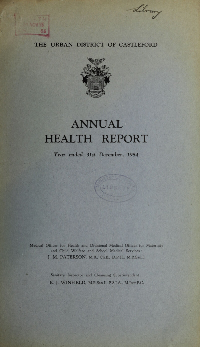 THE URBAN DISTRICT OF CASTLEFORD ANNUAL » HEALTH REPORT Year ended 31st December, 1954 Medical Officer for Health and Divisional Medical Officer for Maternity and Child Welfare and School Medical Services : J. M. PATERSON, M.B., Ch.B., D.P.H., M.R.San.L / Sanitary Inspector and Cleansing Superintendent: E. J. WINFIELD, M.R.San.L, F.S.I.A., M.Inst.P.C.