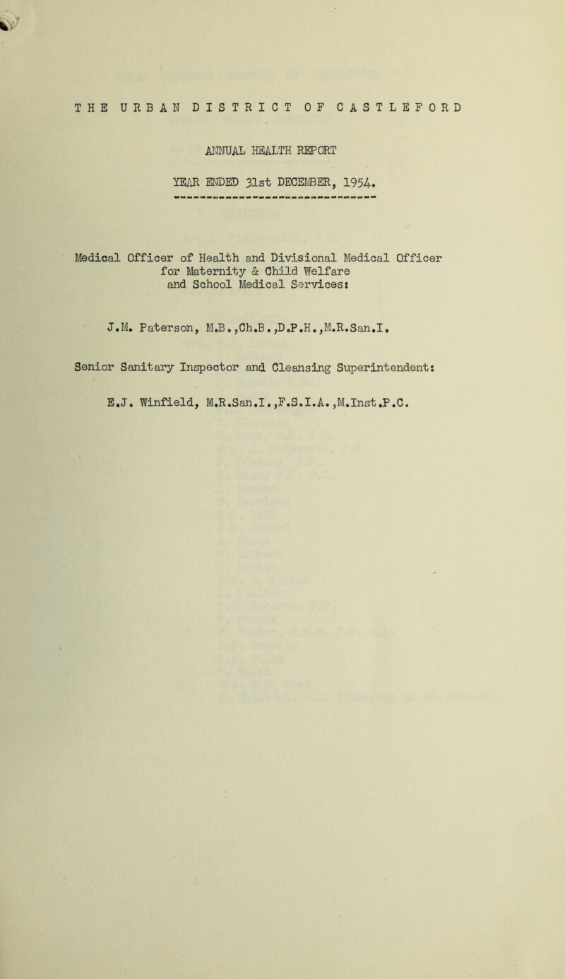 ANNUAL HE/iLTH REPORT YEiiR ENDED 31st DECEMBER, 1954. Medical Officer of Health and Divisional Medical Officer for Maternity Sc Child Welfare and School Medical Services: J.M. Paterson, M,B. ,Ch.B. ,D,P,H, ,M,R.San.I, Senior Sanitary Inspector and Cleansing Superintendent: