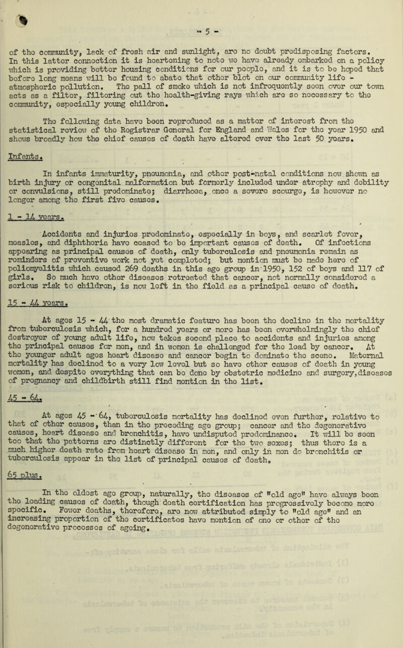 of tho community, lack of frosh air and sunlight, aro no doubt predisposing factors. In this latter connection it is heartening to note -wo have already embarked on a policy •which is providing better housing conditions for our people, and it is to be hoped that before long moans vjill bo foumd to abate that other blot on our community life - atmospheric pollution. The pall of smoke vjhich is not infrequently seen over our town acts as a filter, filtering out tho health-giving rays which aro so necessary to the community, especially young children, Tho follovdng data have been reproduced as a matter of interest from tho statistical rcvio\i of tho Registrar General for SSngland and Bales for tho year 1950 and shows broadly how tho chief causes of death have altered over tho last 50 years. Infants, In infants immaturity, pneumonia, and other post-natal conditions now shown as birth injury or congenital malformation but formerly included under atrophy and debility or con'vulsions, still prodominatoi diarrhoea, once a so-vero scourge, is however no longer among the first five causes, 1 - IL years. Accidents and injuries predominate, especially in boys, and scarlet fever, measles, and diphtheria have ceased to bo important causes of death. Of infections appearing as principal causes of death, only tuberculosis and pneumonia remain as reminders of preventive work not yet complotodj but mention must bo made hero of poliomyelitis which caused 269 deaths in this ago group in'1950, 152 of boys and 117 of girls. So much have other diseases retreated that cancer, not normally considered a serious risk to children, is now left in tho field as a principal cause of death, 15 - liM. years. At ages 15 - 44'the most dramatic feature has been tho decline in the mortality from tuberculosis which, for a hundred years or more has been overwhelmingly the chief destroyer of young adul’b life, now takes second place to accidents and injuries among the principal causes for men, and in women is challenged for tho load by cancer. At tho younger adult ages heart disease and cancer begin to dominate tho scene. Maternal mortality has declined to a very low level but so have other causes of death in young women, and despite everything that can bo done by obstetric medicine and surgery,diseases of pregnancy and childbirth still find mention in tho list, 45 - 64. At ages 45 -'64, tuberculosis mortality has declined oven further, relative to that of other causes, than in tho preceding age group| cancer and tho degenerative causes, heart disease and bronchitis, have undisputed predominance. It \i;ill bo soon too that tho patterns aro distinctly different for tho two sexes| thus there is a much higher death rate from heart disease in men, and only in men do bronchitis or tuberculosis appear in tho list of principal causes of death, 65 -plus. In tho oldest ago group, nat'urally, tho diseases of *^old ago” have alvjays been tho loading causes of death, though death certification has progressively become more specific. Fewer deaths, therefore, aro now attributed sinply to ”old age” and an increasing proportion of the certificates have mention of one or other of the degenerative processes of ageing.
