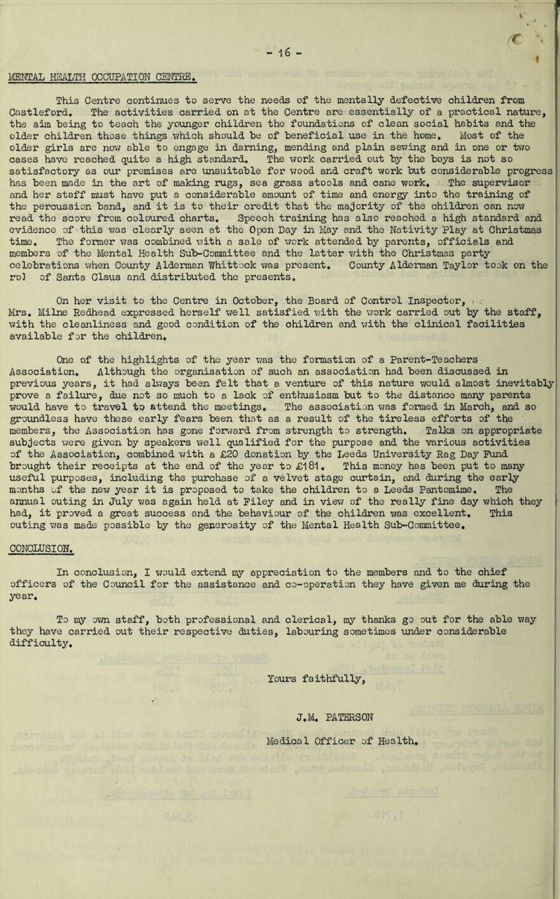 t I mmAL HSALTH OCCUPATION GEMPRE, This Centre continues to serve the needs of the mentally defective children from Castleford, The activities carried on at the Centre are essentially of a practical nature, the aim being to teach the younger children the foundations of clean social habits and the older children those things Vi/hich should be of beneficial use in the home. Most of the older girls are nov/ able to engage in darning, mending and plain sev7ing and in one or two cases have reached quite a high standard. The work carried out by the boys is not so satisfactory as our premises are iinsuitable for wood and craft work but considerable progress has been made in the art of making rugs, sea grass stools and cane work. The supervisor and her staff must have put a considerable amount of time and energy into the training of the percussion band, and it is to their credit that the majority of the children can now read the score from coloured charts. Speech training has also reached a high standard and evidence of this was clearly seen at the Open Day in May and the Nativity Play at Christmas time. The former was combined with a sale of work attended by parents, officials and members of the Mental Health Sub-Committee and the latter v/ith the Christmas party celebrations when County Alderman Whittock was present. County Alderman Taylor took on the ro3 of Santa Claus and distributed the presents. On her visit to the Centre in October, the Board of Control Inspector, > . Mrs, Milne Redhead expressed herself well satisfied with the work carried out by the staff, with the cleanliness and good condition of the children and with the clinical facilities available for the children. One of the highlights of the year was the formation of a Parent-Teachers Association, Although the organisation of such an association had been discussed in previous years, it had always been felt that a venture of this nature would almost inevitably prove a failure, due not so much to a lack of enthusiasm but to the distance many parents would have to travel to attend the meetings. The association was formed in March, and so groundless have these early fears been that as a result of the tireless efforts of the members, the Association has gone fonvard from strength to strength. Talks on appropriate subjects were given by speakers well qualified for the purpose and the various activities of the Association, combined with a £20 donation by the Leeds University Rag Day Fund brought their receipts at the end of the year to £181, This money has been put to many useful purposes, including the purchase of a velvet stage curtain, and during the early months of the new year it is proposed to take the children to a Leeds Pantomime. The annual outing in July was again held at Filey and in view of the really fine day which they ^ had, it proved a great success and the behaviour of the children was excellent. This outing was made possible by the generosity of the Mental Health Sub-Committee, CONCLUSION, In conclusion, I v/ould extend my appreciation to the members and to the chief officers of the Council for the assistance and co-operation they have given me during the year. To my own staff, both professional and clerical, my thanks go out for the able way they have carried out their respective duties, labouring sometimes under considerable difficulty. lours faithfully. J,M, PATERSON Medical Officer of Health,