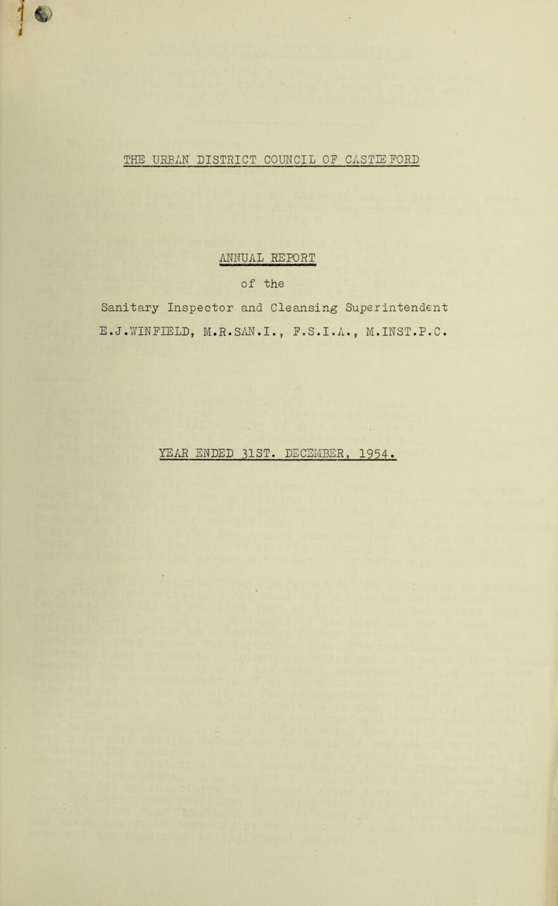 THE URBAN BISTRICT COUNCIL OF CASTIE FORD ANNUAL REPORT of the Sanitary Inspector and Cleansing Superintendent E.J.WINFIELD, M.R.SAN.I., F.S.I.A., M.INST.P.C. YE/iR ENDED 31 ST. DECEMBER, 1934