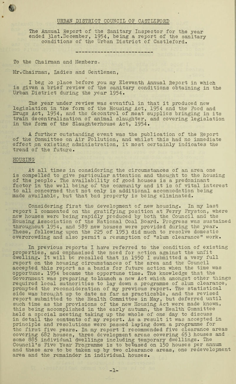 The Annual Report of the Sanitary Inspector for the year ended 31st.Becemher, 1954? being a report of the sanitary conditions of the Urban Bistrict of Castleford. To the Chaiman and Members. Mr.Chairman, Ladies and G-entlemen, I beg jo place before you my Eleventh Annual Report in which is given a brief review of the sanitary conditions obtaining in the Urban Bistrict during the year 1954. The year under review V'las eventful in that it produced new legislation in the form of the Housing Act, 1954 and the Food and Brugs Act, 1954? and the decontrol of meat supplies bringing in its train decentralization of animal slaughter, and covering legislation in the form of the SlaughterhoLise Act, 1954. A further outstanding event was the publication of the Report of the Coirunittee on Air Pollution, and whilst this had no immediate effect .on existing administration, it most certainly indicates the trend of the future. HOUSING At all times in considering the circumstances of an area one is compelled to give particular attention and thought to the housing of the people. The availability of good houses is a predominant factor in the well being of the community and it is of vital interest to all concerned that not only is additional accommodation being made available, but that bad property is being eliminated. Considering first the development of new housing. In my last report I commented on the gratifying position at Ferry Fryston, where new houses were being rapidly produced by both the Council and the Housing Association of the National Coal Board. Progress was sustained throughout 1954? and 589 new houses were provided during the year. These, following upon the 225 of 1953 did much to resolve domestic overcrowding and also permit a resumption of slum clearance work. In previous reports I have referred to the condition of existing properties, and emphasised the need for action against the unfit dwelling. It V'flll be recalled that in 1950 I submitted a very full report on the housing circumstances of the area and the Council accepted this report as a basis for future action when the time was opportune. 1954 became the opportune time. The knowledge that the Government was preparing to launch a new Act v^hich amongst other things required local authorities to lay dovm a programme of slum clearance, prompted the reconsideration of my previous report. The statistical side was brought up to date as far as practicable, and the revised report submitted to the Health Committee in May, but deferred until such time as the provisions of the new Housing Act were made knovm, this being accomplished in the early autumn, the Health Committee held a special meeting taking up the whole of one day to discuss in detail the contents of my report. As a result it was accepted in principle and resolutions were passed laying down a programme for the first five years. In my report I recommended five clearance areas covering 682 houses, three development areas covering 653 houses and some 885 individual dwellings including temporary dwellings. The Council’s Five Year Programme is to debased on 150 houses per annum and these are to be taken up by tv\ro clearance areas, one redevelopment area and the remainder in individual houses. -1-