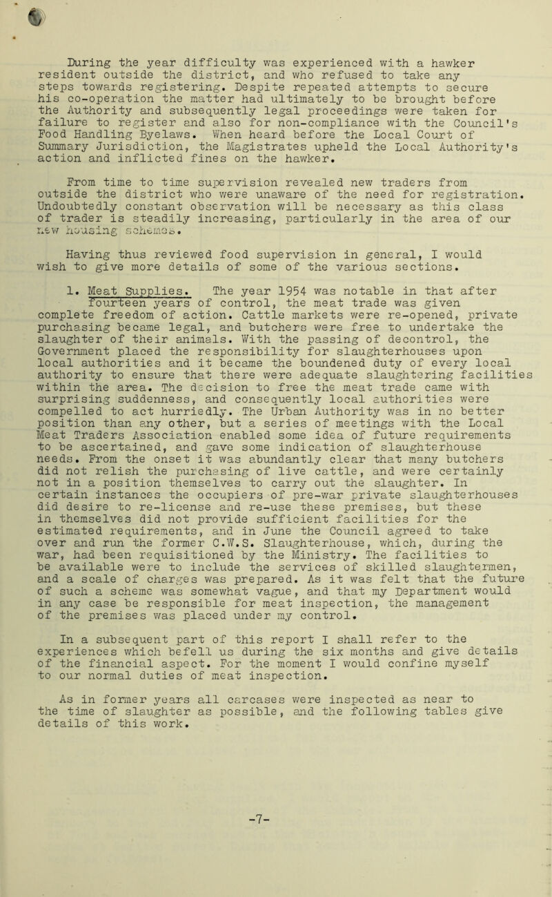 During the year difficulty was experienced v\rith a hawker resident outside the district, and who refused to take any steps towards registering. Despite repeated attempts to secure his co-operation the matter had ultimately to be brought before the Authority and subsequently legal proceedings were taken for failure to register and also for non-compliance with the Council's Pood Handling Byelaws. When heard before the Local Court of Summary Jurisdiction, the Magistrates upheld the Local Authority's action and inflicted fines on the hawker. From time to time supervision revealed new traders from outside the district who were unaware of the need for registration. Undoubtedly constant observation will be necessary as this class of trader is steadily increasing, particularly in the area of our nev/ housing scxbemas. Having thus reviev\^ed food supervision in general, I would v/ish to give more details of some of the various sections. 1. Meat Supplies. The year 1954 was notable in that after fourteen years of control, the meat trade was given complete freedom of action. Cattle markets were re-opened, private purchasing became legal, and butchers were free to undertake the slaughter of their animals. Vi^ith the passing of decontrol, the Government placed the responsibility for slaughterhouses upon local authorities and it became the boundened duty of every local authority to ensure that there were adequate slaughtering facilities within the area. The decision to free the meat trade came with surprising suddenness, and consequently local authorities were compelled to act hurriedly. The Urban Authorit^r was in no better position than any other, but a series of meetings with the Local Meat Traders Association enabled some idea of future requirements to be ascertained, and gave some indication of slaughterhouse needs. From the onset it v/as abundantly clear that many butchers did not relish the purchasing of live cattle, and were certainly not in a position themselves to carry out the slaughter. In certain instances the occupiers of pre-war private slaughterhouses did desire to re-license and re-use these premises, but these in themselves did not provide sufficient facilities for the estimated requirements, and in June the Coimcil agreed to take over and run the former C.V/.S. Slaughterhouse, which, during the war, had been requisitioned by the Ministry. The facilities to be available v/ere to include the services of skilled slaughtermen, and a scale of charges was prepared. As it v/as felt that the future of such a scheme was somewhat vague, and that my Department would in any case be responsible for meat inspection, the management of the premises v/as placed under my control. In a subsequent part of this report I shall refer to the experiences which befell us during the six months and give details of the financial aspect. For the moment I would confine myself to our normal duties of meat inspection. As in former years all carcases were inspected as near to the time of slaughter as possible, and the following tables give details of this work. -7-