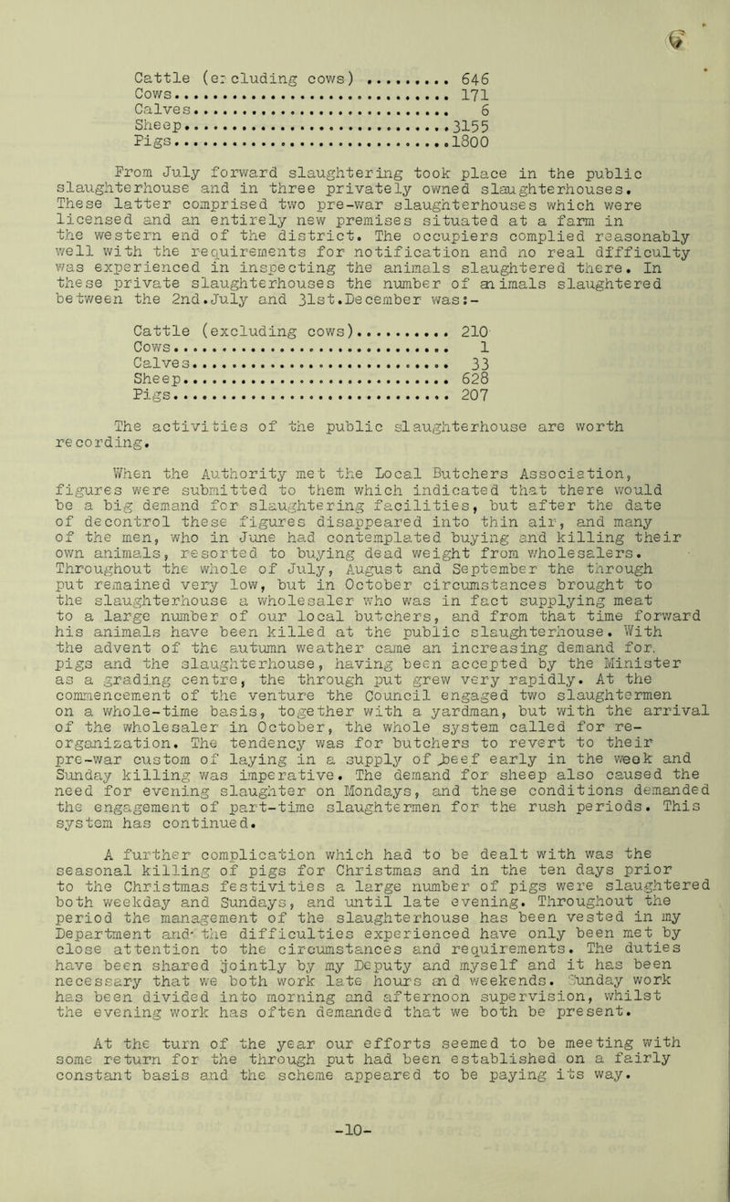 Cattle (eieluding cows) 646 Cows 171 Calves 6 Sheep 3155 Pigs 1800 Prom July foiwvard slaughtering took place in the public slaughterhouse and in three privately owned slaughterhouses. These latter comprised two pre-war slaughterhouses which were licensed and an entirely new premises situated at a farmi in the western end of the district. The occupiers complied reasonably well with the requirements for notification and no real difficulty was experienced in inspecting the animals slaughtered there. In these private slaughterhouses the number of aiimals slaughtered between the 2nd.July and 31st.December was;- Cattle (excluding cows) 210 Cows 1 Calves 33 Sheep 628 Pigs 207 The activities of the public slaughterhouse are worth re cording. V/hen the Authority met the Local Butchers Association, figures were submitted to them which indicated that there would be a big demand for slaughtering facilities, but after the date of decontrol these figures disappeared into thin air, and many of the men, who in June had contemplated buying and killing their own animals, resorted to buying dead weight from wholesalers. Throughout the whole of July, August and September the through put remained very low, but in October circumstances brought to the slaughterhouse a wholesaler who w^as in fact supplying meat to a large number of our local butchers, and from that time forward his animals have been killed at the public slaughterhouse. With the advent of the autumn weather came an increasing demand for. pigs and the slaughterhouse, having been accepted by the Minister as a grading centre, the through put grew very rapidly. At the commencement of the venture the Council engaged tv/o slaughtermen on a v/hole-time basis, together V'^ith a yardman, but with the arrival of the 'Wholesaler in October, the whole system called for re- organization. The tendency was for butchers to revert to their pre-war custom of laying in a supply of jDeef early in the week and Sunday killing v/as imperative. The demand for sheep also caused the need for evening slaughter on Mondays, and these conditions demanded the engagement of part-time slaughtermen for the rush periods. This system has continued. A further complication which had to be dealt with was the seasonal killing of pigs for Christmas and in the ten days prior to the Christmas festivities a large number of pigs were slaughtered both weekday and Sundays, and until late evening. Throughout the period the management of the slaughterhouse has been vested in my Department and' the difficulties experienced have only been met by close attention to the circumstances and requirements. The duties have been shared jointly by my Deputy and myself and it has been necessary that we both work late hours and v/eekends. Sunday work has been divided into morning and afternoon supervision, whilst the evening work has often demanded that we both be present. At the turn of the year our efforts seemed to be meeting with some return for the through put had been established on a fairly constant basis and the scheme appeared to be paying its way. -10-