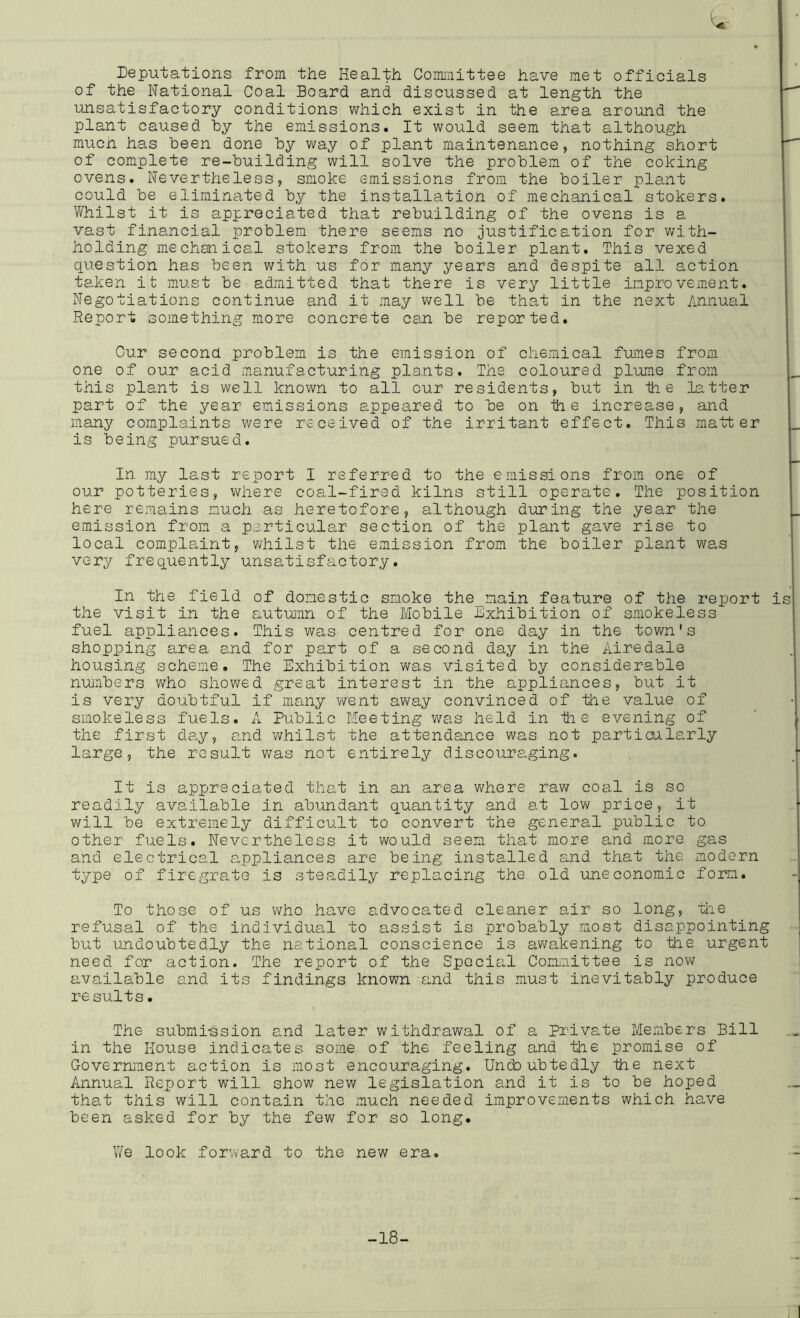 Deputations from the Health Committee have met officials of the National Coal Board and discussed at length the unsatisfactory conditions which exist in the area around the plant caused by the emissions. It would seem that although mucn has been done by v\ray of plant maintenance, nothing short of complete re-building will solve the problem of the coking ovens. Nevertheless, smoke emissions from the boiler plant could be eliminated by the installation of mechanical stokers. 1/Vhilst it is appreciated that rebuilding of the ovens is a vast fina.ncial problem there seems no justification for v;ith- holding mechanical stokers from the boiler plant. This vexed question has been with us for many years and despite all action taken it must be admitted that there is very little improvement. Negotiations continue and it may well be that in the next Annual Report something more concrete can be reported. Cur second problem is the emission of chemical fumes from one of our acid manufacturing plants. The coloured plume from this plant is v\^ell known to all our residents, but in th e latter part of the year emissions appeared to be on ih e increase, and many complaints were received of the irritant effect. This matter is being pursued. In my last report I referred to the emissions from one of our potteries, where coal-fired kilns still operate. The position here remains much as heretofore, although during the year the emission from a particular section of the plant gave rise to local complaint, whilst the emission from the boiler plant was very frequently unsatisfactory. In the field of domestic smoke the_nain feature of the report is the visit in the autumn of the Mobile Exhibition of smokeless fuel appliances. This was centred for one day in the town's shopping area and for part of a second day in the Airedale housing scheme. The Exhibition w^as visited by considerable nunbers v^ho showed great interest in the appliances, but it is very doubtful if many went av/ay convinced of the value of smokeless fuels. A Public Meeting was held in th e evening of the first day, and whilst the attendance was not particularly large, the result ?/as not entirely discouraging. It is appreciated that in an area where raw coal is so readily available in abundant quantity and at low price, it v\rill be extremely difficult to convert the general public to other fuels. Nevertheless it would seem that more and more gas and electrical appliances are being installed and that the modern type of firegrate is steadily replacing the old uneconomic form. To those of us who have advocated cleaner air so long, the refusal of the individual to assist is probably most disappointing but undoubtedly the national conscience is awakening to the urgent need for action. The report of the Special Coimiiittee is nov\r available and its findings known and this must inevitably produce re suits. The submi-ssion and later withdrawal of a Private Members Bill in the House indicates some of the feeling and the promise of Government action is most encouraging. Undoubtedly the next Annual Rejjort will show new legislation and it is to be hoped that this will contain the much needed improvements which have been asked for by the fev^ for so long. We look for\vard to the new era. -18-