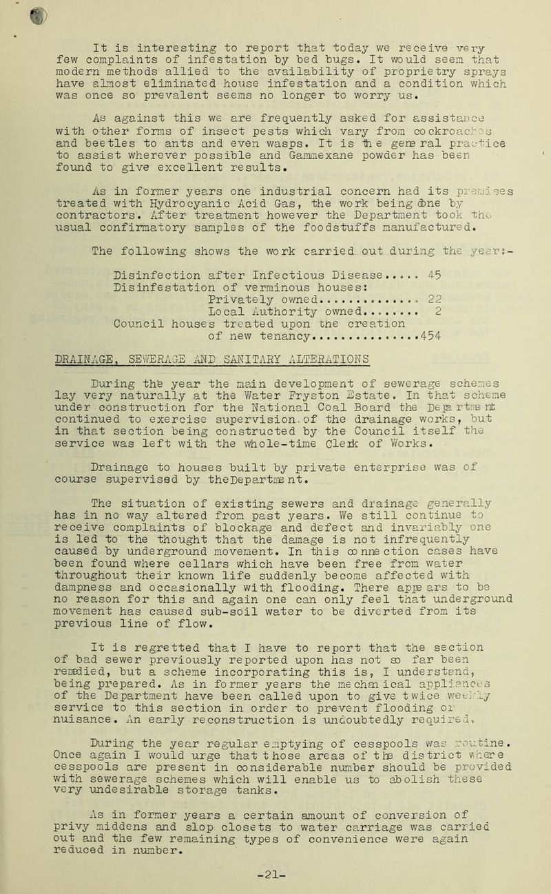 It is interesting to report that today vve receive very few complaints of infestation by bed bugs. It would seem that modern methods allied to the availability of proprietry sprays have almost eliminated house infestation and a condition which was once so prevalent seems no longer to worry us. As against this we are frequently asked for assistance with other forms of insect pests which vary from cockroacbos and beetles to ants and even wasps. It is 1h e general practice to assist wherever possible and G-ammexane powder has beer- found to give excellent results. As in former years one industrial concern had its pre-mises treated with Hydrocyanic Acid G-as, the work being (bne by contractors. After treatment however the Department took th^ usual confirmatory samples of the foodstuffs manufactured. The following shows the work carried out during the yeari- Disinfection after Infectious Disease...., 45 Disinfestation of verminous houses: Privately owned 22 Local Authority owned 2 Council houses treated upon the creation of new tenancy 454 DRAINAGE. SE'/lfPRAGE liHD SANITARY ALTERATIONS During th'e year the main development of sev/erage schemes lay very naturally at the Y/ater Fryston Estate. In that scheme under construction for the National Coal Board the Depi rtre nfc continued to exercise supervision.of the drainage works, but in that section being constructed by the Council itself the service was left with the whole-time Cleik of Y/orks. Drainage to houses built by private enterprise was of course supervised by theDepartme nt. The situation of existing sewers and drainage generally has in no way altered from past years. We still continue to receive complaints of blockage and defect and invariably one is led to the thought that the damage is not infrequently caused by underground movement. In this connection cases have been found where cellars which have been free from water throughout their known life suddenly become affected with dampness and occasionally v/ith flooding. There apje ars to be no rea,son for this and again one can only feel that underground movement has caused sub-soil water to be diverted from its previous line of flow. It is regretted that I have to report that the section of bad sewer previously reported upon has not so far been reredied, but a scheme incorporating this is, I understand, being prepared. As in former years the mechaiical appli.ances of the Department have been called upon to give twice wetj-ly service to this section in order to prevent flooding oi nuisance. An early reconstruction is undoubtedly required-. During the year regular emptying of cesspools was routine. Once again I would urge that t hose areas of the district v/here cesspools are present in considerable number should be provided v/ith sewerage schemes which will enable us to abolish these very undesirable storage tanks. As in former years a certain amount of conversion of privy middens and slop closets to water carriage was carried out and the few remaining types of convenience were again reduced in nimber. -21-