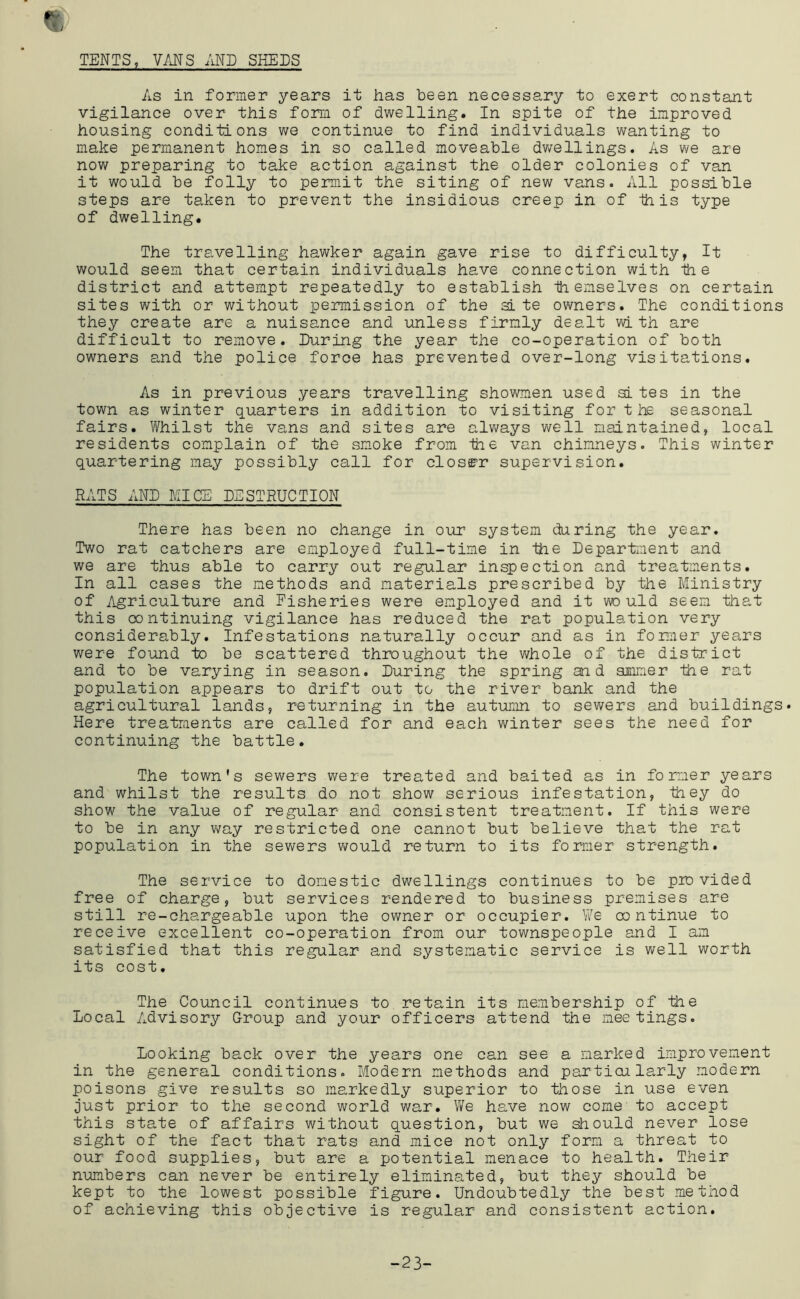 TENTS, VANS AND SHEJS As in former years it has been necessary to exert constant vigilance over this form of dwelling. In spite of the improved housing conditions we continue to find individuals wanting to make permanent homes in so called moveable dw'ellings. As we are now preparing to take action against the older colonies of van it would be folly to permit the siting of new vans. All possible steps are taken to prevent the insidious creep in of ihis type of dwelling. The travelling hawker again gave rise to difficulty, It would seem that certain individuals have connection with the district and attempt repeatedly to establish themselves on certain sites with or without permission of the site owners. The conditions they create are a nuisance and unless firmly dealt with are difficult to remove. During the year the co-operation of both owners and the police force has prevented over-long visitations. As in previous years travelling showmen used sites in the town as winter quarters in addition to visiting for the seasonal fairs. Whilst the vans and sites are always well maintained, local residents complain of the smoke from the van chimneys. This winter quartering may possibly call for closE’r supervision. RATS AND MICE DESTRUCTION There has been no change in our system during the year. Two rat catchers are employed full-time in the Department and we are thus able to carry out regular inspection and treatments. In all cases the methods and materials prescribed by the Ministry of Agriculture and Fisheries were employed and it would seem that this continuing vigilance has reduced the rat population very considerably. Infestations naturally occur and as in former years were foiund to be scattered throughout the whole of the district and to be varying in season. During the spring and smmer the rat population appears to drift out to the river bank and the agricultural lands, returning in the autumn to sewers and buildings. Here treatments are called for and each winter sees the need for continuing the battle. The town's sewers were treated and baited as in former years and whilst the results do not show serious infestation, Ihey do show the value of regular and consistent treatment. If this were to be in any way restricted one cannot but believe that the rat population in the sewers v\^ould return to its former strength. The service to domestic dwellings continues to be provided free of charge, but services rendered to business premises are still re-chargeable upon the owner or occupier. We continue to receive excellent co-operation from our townspeople and I am satisfied that this regular and systematic service is well worth its cost. The Council continues to retain its membership of the Local Advisory G-roup and your officers attend the meetings. Looking back over the years one can see a marked improvement in the general conditions. Modern methods and particularly modern poisons give results so markedly superior to those in use even just prior to the second world war. We have now come to accept this sta.te of affairs without question, but we siriould never lose sight of the fact that rats and mice not only form a threat to our food supplies, but are a potential menace to health. Their mmbers can never be entirely eliminated, but they should be kept to the lowest possible figure. Undoubtedly the best method of achieving this objective is regular and consistent action. -23-
