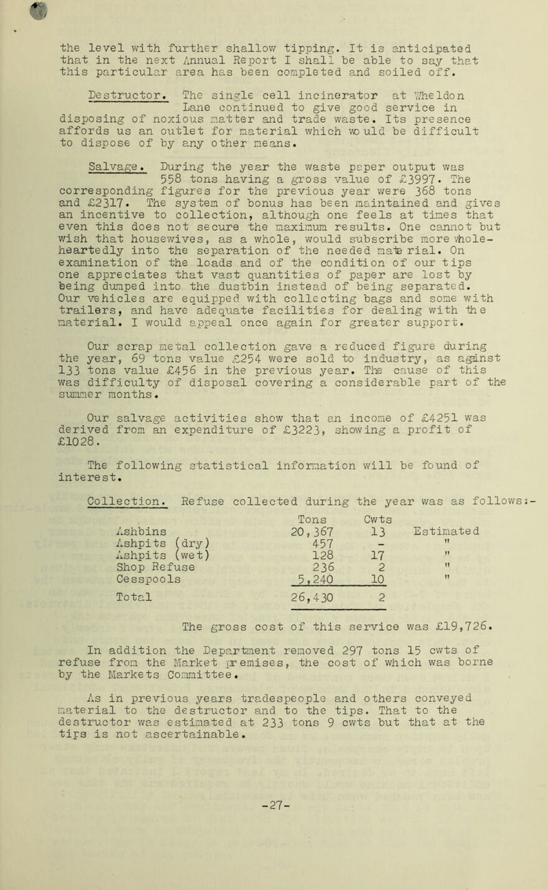 the level with further shallov/ tipping. It is anticipated that in the next Annual Report I shall be able to say that this particular area has been completed and soiled off. Destructor. The single cell incinerator at V/heldon Lane continued to give good service in disposing of noxious matter and trade waste. Its presence affords us an outlet for material which w: uld be difficult to dispose of by any other means. Salvage. During the year the waste paper output was 558 tons having a gross value of £3997. The corresponding figures for the previous year were 368 tons and £2317. The system of bonus has been maintained and gives an incentive to collection, although one feels at times that even this does not secure the maxim.um results. One cannot but wish that housev/ives, as a whole, would subscribe more vhole- heartedly into the separation of the needed maie rial. On examination of the loads and of the condition of our tips one appreciates that vast o^uantities of paper are lost by being dumped into the dustbin instead of being separated. Our vehicles are equipped with collecting bags and some with trailers, and have adequate facilities for dealing with 1h e material. I would appeal once again for greater support. Our scrap metal collection gave a reduced figure during the year, 69 tons value £254 were sold to industry, as a^nst 133 tons value £456 in the previous year. The cause of this was difficulty of disposal covering a considerable part of the summer months. Our salvage activities show that an income of £4251 was derived from an expenditure of £3223) showing a profit of £1028, The following statistical infomation will be found of interest. Collection. Refuse collected during the year was as follows Ashbins Tons 20,367 Cwts 13 Estimate d Ashpits (dry) 457 It Ashpits (wet) 128 17 Shop Refuse 236 2 M Cesspools 5,240 10 It Total 26,430 2 The gross cost of this service was £19,726. In addition the Department removed 297 tons 15 cwts of refuse from the Market premises, the cost of which was borne by the Markets Committee. As in previous years tradespeople and others conveyed material to the destructor and to the tips. That to the destructor v/as estimated at 233 tons 9 cwts but that at the tips is not ascertainable. -27-