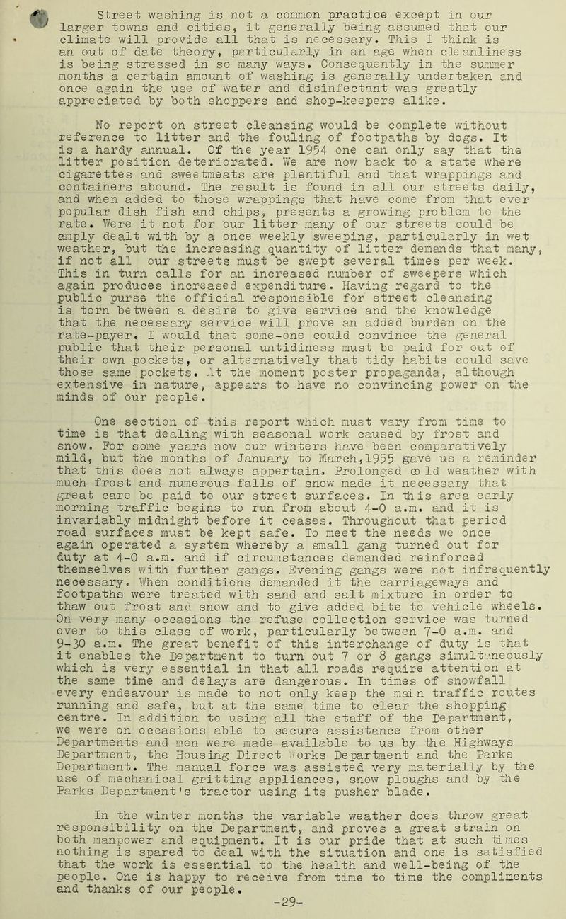 street washing is not a concion practice except in our larger towns and cities, it generally being assumed that our clinate will provide all that is necessary. This I think is an out of date theory, particularly in an age when cleanliness is being stressed in so many ways. Consequently in the summer months a certain amount of v^ashing is generally undertaken and once again the use of water and disinfectant v\ras greatly appreciated by both shoppers and shop-keepers alike. No report on street cleansing would be complete without reference to litter and the fouling of footpaths by dogs. It is a hardy annual. Of the year 1954 one can only say that the litter position deteriorated. We are now back to a state where cigarettes amnd sweetmeats are plentiful and that wrappings and containers abound. The result is found in all our streets daily, and when added to those wra,ppings that have come from that ever popular dish fish and chips, presents a growing problem to the rate. Were it not for our litter many of our streets could be amply dealt v/ith by a once weekly sweeping, particularly in wet weather, but the increasing quantity of litter demands that many, if not all our streets must be swept several times per week. This in turn calls for an increased number of sv/eepers which again produces increased expenditure. Plaving regard to the public purse the official responsible for street cleansing is torn between a desire to give service and the knowledge that the necessary service v/ill prove an added burden on the rate-payer. I vv'ould that some-one could convince the general public that their personal untidiness must be paid for out of their own pockets, or alternatively that tidy habits could save those same pockets. At the moment poster propaganda, although extensive in nature, appears to have no convincing power on the minds of our people. One section of this report which must vary from time to time is that dealing with seasonal work caused by frost and snow. For some years now our winters have been comparatively mild, but the months of January to March,1955 gave us a reminder that this does not always o,ppertain. Prolonged co Id weather with much frost and numerous falls of snow made it necessary that great care be paid to our street surfaces. In this area early morning traffic begins to run from about 4-0 a.m. and it is invariably midnight before it ceases. Throughout that period road surfaces must be kept safe. To meet the needs we once again operated a system whereby a small gang turned out for duty at 4-0 a.m. and if circuiastances demanded reinforced txhemselves with further gangs. Evening gangs were not infrequently necessary. V/hen conditions demanded it the carriageways and footpaths v;ere treated with sand and salt mixture in order to thaw out frost and snow and to give added bite to vehicle wheels. On very many occasions the refuse collection service was turned over to this class of work, particularly between 7-0 a.m. and 9-30 a.m. The great benefit of this interchange of duty is that it enables the Department to turn out 7 or 8 gangs simultaneously which is very essential in that all roads require attention at the saiPxe time and delays are dangerous. In times of snowfall every endeavour is made to not only keep the main traffic routes running and safe, but at the same time to clear the shopping centre. In addition to using all the staff of the Department, we were on occasions able to secure assistance from other Departments and men were made available to us by tlie Highways Department, the Housing Direct v^orks Department and the Parks Department. The manual force was assisted very materially by the use of mechanical gritting appliances, snov\;- ploughs and by the Parks Department's tractor using its pusher blade. In the winter months the variable weather does throv/ great responsibility on the Department, and proves a great strain on both manpower and equipment. It is our pride that at such times nothing is spared to deal with the situation and one is satisfied that the work is essential to the health and well-being of the people. One is happy to receive from^ time to time the compliments and thanks of our people. -29-