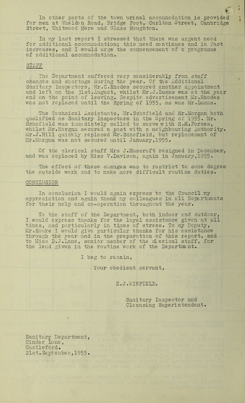 for men at Whelden Road, Bridge Foot, Carlton Street, Cambridge Street, Wnitwood Mere and Class Houghton. In my last report I stressed that there was urgent need for additional accommodation? this need continues and in fact increases, a.nd I would urge the commencement of a prograiame of additional accoiamodation. STAFF The Department suffered very considerably from sta.ff changes and shortage during the year. Of the Additional Sanitary Inspectors, Mr.C.Rhodes secured another appointment and left on the 31st.August, whilst Mr.J.Lucas was at the year end on the point of leaving. Despite advertisement Mr.Rhodes was not repla.ced until the Spring of 1955? as was Mr.Lucas. The Technical Assistants, Mr.Schofield and Mr.Morgan both qualified as Sanitary Inspectors in the Spring of 1955. Mr. Schofield was imiaediately called to serve w ith H.M.Forces, whilst Mr.Morgan secured a post with a neighbouring Authority. Mr.J.Hill quickly replaced Mr.Schofield, but replacement of Mr.Morgan was not secured until January,1955. Of the clerical staff Mrs J.Muscroft resigned an December, and was replaced by Miss V.Davison, again in January,1955. The effect of these changes was to restrict to some degree the outside work and to make more difficult routine duties. CONCLUSION In conclusion I would again express to the Council my appreciation and again thank my colleagues in all Departments for their help a.nd co-operation throughout the year. To the staff of the Department, both indoor and outdoor, I would express thanks for the loyal assistance given at all times, and particularly in tLmes of stress. To my Deputy, Mr.Rooke I v/ould give particular thanks for his assistance through the year and in the preparation of this report, and to Miss D.J.Lane, senior member of the clerical staff, for the lea.d given in the routine work of the Department. I beg to remain. Your obedient servant. E.J.WINFIELD. Sanitary Inspector and Cleansing Superintendent. Sanitary Department, Cinder Lane, Castleford• 21st.Sept ember,1955.