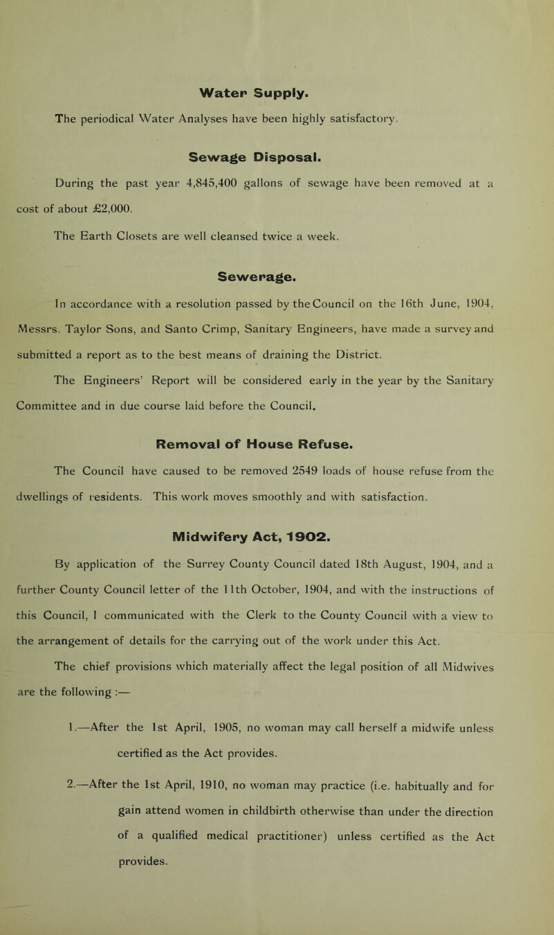 Water Supply. The periodical Water Analyses have been highly satisfactory. Sewage Disposal. During the past year 4,845,400 gallons of sewage have been removed at a cost of about £2,000. The Earth Closets are well cleansed twice a week. Sewerage. In accordance with a resolution passed by theCouncil on the 16th June, 1904, Messrs. Taylor Sons, and Santo Crimp, Sanitary Engineers, have made a survey and submitted a report as to the best means of draining the District. The Engineers’ Report will be considered early in the year by the Sanitary Committee and in due course laid before the Council. Removal of House Refuse. The Council have caused to be removed 2549 loads of house refuse from the dwellings of residents. This work moves smoothly and with satisfaction. Midwifery Act, 1902. By application of the Surrey County Council dated 18th August, 1904, and a further County Council letter of the 11th October, 1904, and with the instructions of this Council, I communicated with the Clerk to the County Council with a view to the arrangement of details for the carrying out of the work under this Act. The chief provisions which materially affect the legal position of all Midwives are the following :— 1. —After the 1st April, 1905, no woman may call herself a midwife unless certified as the Act provides. 2. —After the 1st April, 1910, no woman may practice (i.e. habitually and for gain attend women in childbirth otherwise than under the direction of a qualified medical practitioner) unless certified as the Act provides.
