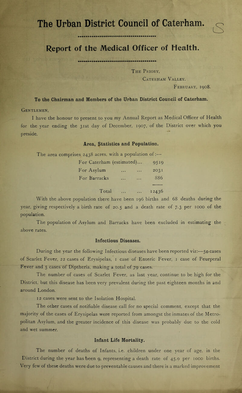 The Urban District Council of Caterham Report of the Medical Officer of Health. The Priory, Caterham Valley. February, 1908. To the Chairman and Members of the Urban District Council of Caterham. Gentlemen, I have the honour to present to you my Annual Report as Medical Officer of Health for the year ending the 31st day of December, 1907, of the District over which you preside. Area, Statistics and Population. The area comprises 2438 acres, with a population of:— For Caterham (estimated)... 95W For Asylum 2031 For Barracks 886 Total 12436 With the above population there have been 196 births and 68 deaths during the year, giving respectively a birth rate of 20.5 and a death rate of 7.3 per 1000 of the population. The population of Asylum and Barracks have been excluded in estimating the above rates. Infectious Diseases. During the year the following Infectious diseases have been reported viz:—50 cases of Scarlet Fever, 22 cases of Erysipelas, 1 case of Enteric Fever, 1 case of Peurperal Fever and 5 cases of Diptheria, making a total of 79 cases. The number of cases of Scarlet Fever, as last year, continue to be high for the District, but this disease has been very prevalent during the past eighteen months in and around London. 12 cases were sent to the Isolation Hospital. The other cases of notifiable disease call for no special comment, except that the majority of the cases of Erysipelas were reported from amongst the inmates of the Metro- politan Asylum, and the greater incidence of this disease was probably due to the cold and wet summer. Infant Life Mortality. The number of deaths of Infants, i.e. children under one year of age. in the District during the year has been 9, representing a death rate of 45.9 per ioco births. Very few of these deaths were due to preventable causes and there is a marked improvement