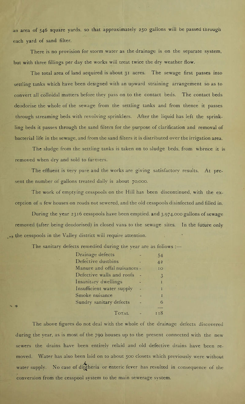 an area of 546 square yards, so that approximately 250 gallons will be passed through each yard of sand filter. There is no provision for storm water as the drainage is on the separate system, but with three fillings per day the works will treat twice the dry weather flow. The total area of land acquired is about 31 acres. The sewage first passes into settling tanks which have been designed with an upward straining arrangement so as to convert all colloidal matters before they pass on to the contact beds. The contact beds deodorise the whole of the sewage from the settling tanks and from thence it passes through streaming beds with revolving sprinklers. After the liquid has left the sprink- ling beds it passes through the sand filters for the purpose of clarification and removal of bacterial life in the sewage, and from the sand filters it is distributed over the irrigation area. The sludge from the settling tanks is taken on to sludge beds, from whence it is removed when dry and sold to farmers. The effluent is very pure and the works are giving satisfactory results. At pre- sent the number of gallons treated daily is about 70,000. The work of emptying cesspools on the Hill has been discontinued, with the ex- ception of a few houses on roads not sewered, and the old cesspools disinfected and filled in. During the year 2316 cesspools have been emptied, and 3,974.000 gallons of sewage removed (after being deodorised) in closed vans to the sewage sites. In the future only j. the cesspools in the Valley district will require attention. 54 42 10 j I The sanitarv defects remedied durino- the vear are as follows / o y Drainacre defects o Defective dustbins Manure and offal nuisances- Defective walls and roofs Insanitary dwellings Insufficient water supply - 1 Smoke nuisance - i Sundrv sanitarv defects - 6 4 ' ' Total - 118 The above figures do not deal with the whole of the drainage defects discovered during the year, as is most of the 790 houses up to the present connected with the new sewers the drains have been entirely relaid and old defective drains have been re- moved. Water has also been laid on to about 500 closets which previously were without .4 . water supply. No case of diptheria or enteric fever has resulted in consequence of the conversion from the cesspool system to the main sewerage system.