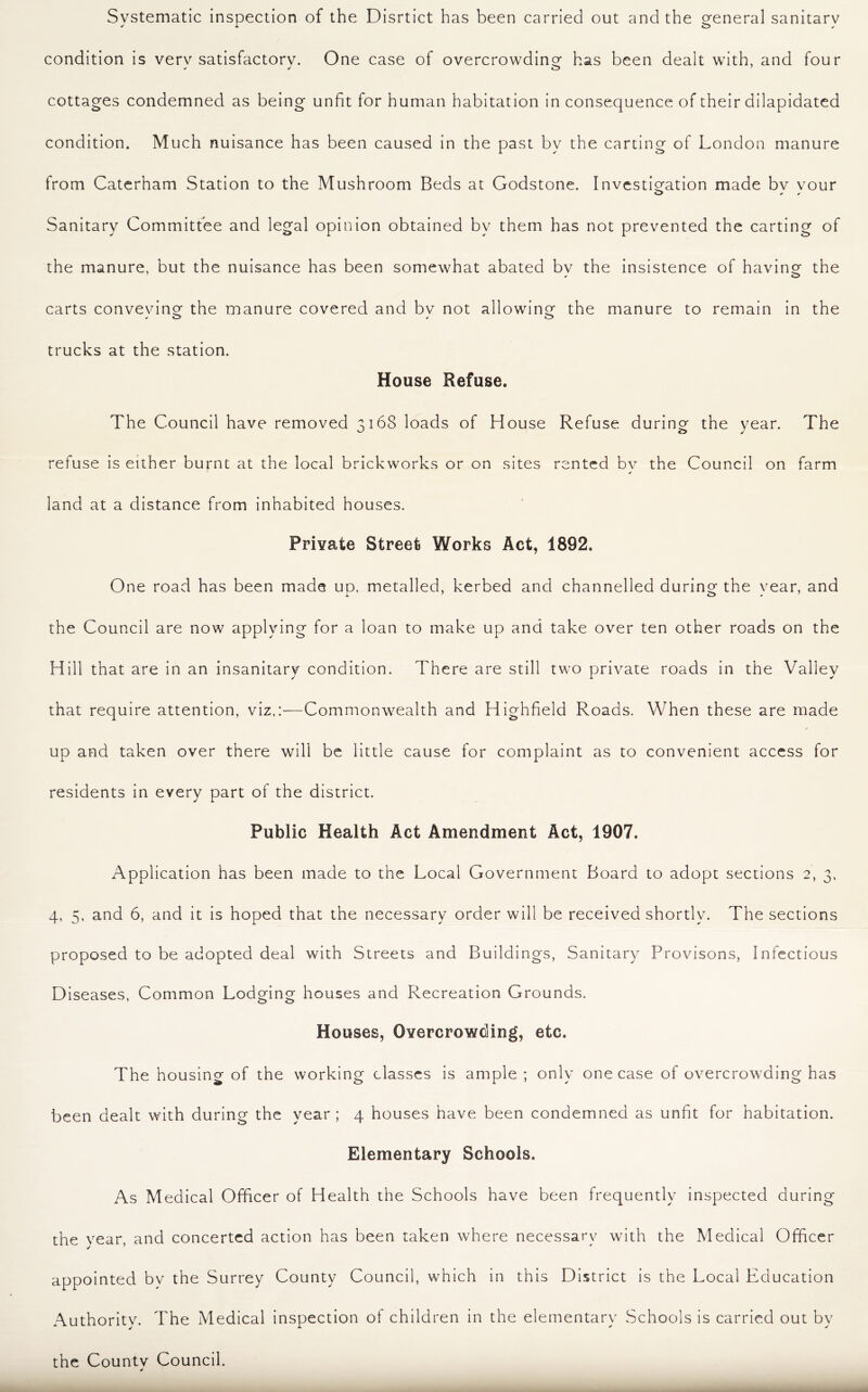Systematic inspection of the Disrtict has been carried out and the general sanitary condition is verv satisfactory. One case of overcrowding has been dealt with, and four cottages condemned as being unfit for human habitation in consequence of their dilapidated condition. Much nuisance has been caused in the past by the carting of London manure from Caterham Station to the Mushroom Beds at Godstone. Investigation made bv vour Sanitary Committee and legal opinion obtained by them has not prevented the carting of the manure, but the nuisance has been somewhat abated bv the insistence of having the carts conveying the manure covered and bv not allowing the manure to remain in the trucks at the station. House Refuse. The Council have removed 3168 loads of House Refuse during the year. The refuse is either burnt at the local brickworks or on sites rented bv the Council on farm ' * land at a distance from inhabited houses. Private Street Works Act, 1892. One road has been made up. metalled, kerbed and channelled during the year, and the Council are now applying for a loan to make up and take over ten other roads on the Hill that are in an insanitary condition. There are still two private roads in the Valley that require attention, viz,:—Commonwealth and Highfield Roads. When these are made up and taken over there will be little cause for complaint as to convenient access for residents in every part of the district. Public Health Act Amendment Act, 1907. Application has been made to the Local Government Board to adopt sections 2, 3, 4, 5, and 6, and it is hoped that the necessary order will be received shortly. The sections proposed to be adopted deal with Streets and Buildings, Sanitary Provisons, Infectious Diseases, Common Lodging houses and Recreation Grounds. Houses, Overcrowding, etc. The housing of the working classes is ample ; only one case of overcrowding has been dealt with during the year ; 4 houses have been condemned as unfit for habitation. Elementary Schools. As Medical Officer of Health the Schools have been frequently inspected during the year, and concerted action has been taken where necessary with the Medical Officer appointed by the Surrey County Council, which in this District is the Local Education Authority. The Medical inspection of children in the elementary Schools is carried out by the Countv Council.