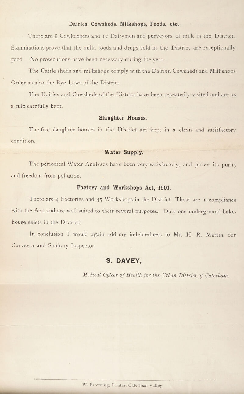 Dairies, Cowsheds, Milkshops, Foods, etc. There are 8 Cowkeepers and 12 Dairymen and purveyors of milk in the District. Examinations prove that the milk, foods and drugs sold in the District are exceptionally good. No prosecutions have been necessary during the year. The Cattle sheds and milkshops comply with the Dairies, Cowsheds and Milkshops Order as also the Bve Laws of the District. j The Dairies and Cowsheds of the District have been repeatedly visited and are as a rule carefully kept. Slaughter Houses. The five slaughter houses in the District are kept in a clean and satisfactory condition. Water Supply. The periodical Water Analyses have been very satisfactory, and prove its purity and freedom from pollution. Factory and Workshops Act, 1901. There are 4 Factories and 45 Workshops in the District. These are in compliance with the Act, and are well suited to their several purposes. Only one underground bake- house exists in the District. In conclusion I would again add my indebtedness to Mr. H. R. Martin, our Surveyor and Sanitary Inspector. S. DAVEY, Medical Officer' of Health for the JJrha.n District of Caterham. w. Browning, Printer, Caterham Valley.
