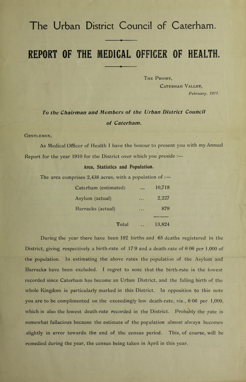 The Urban District Council of Caterham. REPORT OF THE MEDICAL OFFICER OF HEALTH. The Priory, Caterham Valley, February. 1911- To the Chairman and Members of the Urban District Council of Caterham. Gentlemen, As Medical Officer of Health I have the honour to present you with my Annual Report for the year 1910 for the District over which you preside :— Area, Statistics and Population. The area comprises 2,438 acres, with a population of :— Caterham (estimated) .... 10,718 Asylum (actual) ... 2,227 Barracks (actual) ... 879 Total .. 13,824 During the year there have been 192 births and 65 deaths registered in the District, giving respectively a birth-rate of 17'9 and a death-rate of 6 06 per 1,000 of the population. In estimating the above rates the population of the Asylum and Barracks have been excluded. I regret to note that the birth-rate is the lowest recorded since Caterham has become an Urban District, and the falling birth of the whole Kingdom is particularly marked in this District. In opposition to this note you are to be complimented on the exceedingly low death-rate, viz., 6 06 per 1,000, which is also the lowest death-rate recorded in the District. Probably the -rate is somewhat fallacious because the estimate of the population almost alw^ays becomes slightly in error towards the end of the census period. This, of course, will be remedied during the year, the census being taken in April in this year.