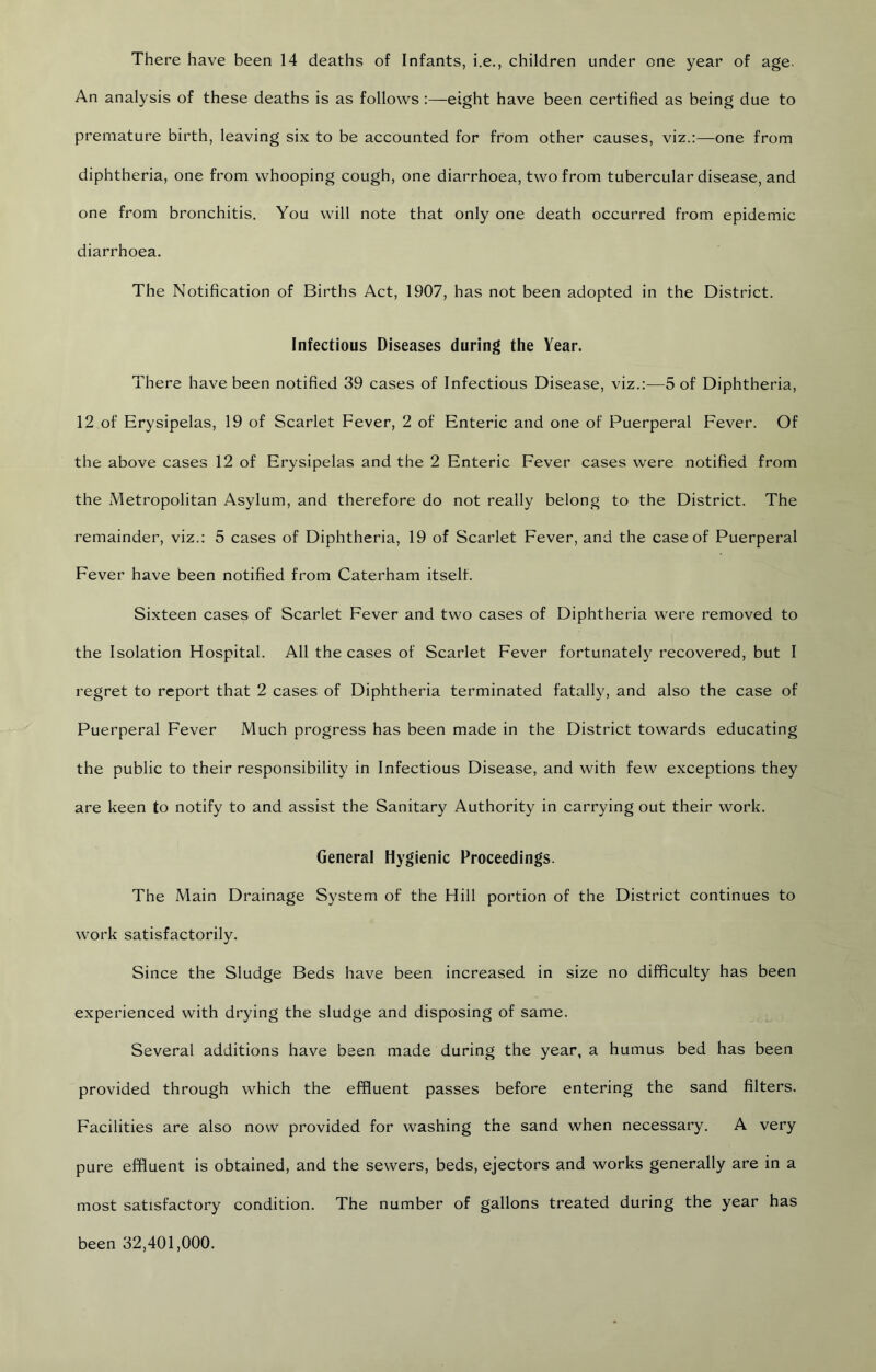 There have been 14 deaths of Infants, i.e., children under one year of age. An analysis of these deaths is as follows:—eight have been certified as being due to premature birth, leaving six to be accounted for from other causes, viz.:—one from diphtheria, one from whooping cough, one diarrhoea, two from tubercular disease, and one from bronchitis. You will note that only one death occurred from epidemic diarrhoea. The Notification of Births Act, 1907, has not been adopted in the District. Infectious Diseases during the Year. There have been notified 39 cases of Infectious Disease, viz.:—5 of Diphtheria, 12 of Erysipelas, 19 of Scarlet Fever, 2 of Enteric and one of Puerperal Fever. Of the above cases 12 of Erysipelas and the 2 Enteric Fever cases were notified from the Metropolitan Asylum, and therefore do not really belong to the District. The remainder, viz.: 5 cases of Diphtheria, 19 of Scarlet Fever, and the case of Puerperal Fever have been notified from Caterham itself. Sixteen cases of Scarlet Fever and two cases of Diphtheria were removed to the Isolation Hospital. All the cases of Scarlet Fever fortunately recovered, but I regret to report that 2 cases of Diphtheria terminated fatally, and also the case of Puerperal Fever Much progress has been made in the District towards educating the public to their responsibility in Infectious Disease, and with few exceptions they are keen to notify to and assist the Sanitary Authority in carrying out their work. General Hygienic Proceedings. The Main Drainage System of the Hill portion of the District continues to work satisfactorily. Since the Sludge Beds have been increased in size no difficulty has been experienced with drying the sludge and disposing of same. Several additions have been made during the year, a humus bed has been provided through which the effluent passes before entering the sand filters. Facilities are also now provided for washing the sand when necessary. A very pure effluent is obtained, and the sewers, beds, ejectors and works generally are in a most satisfactory condition. The number of gallons treated during the year has been 32,401,000.