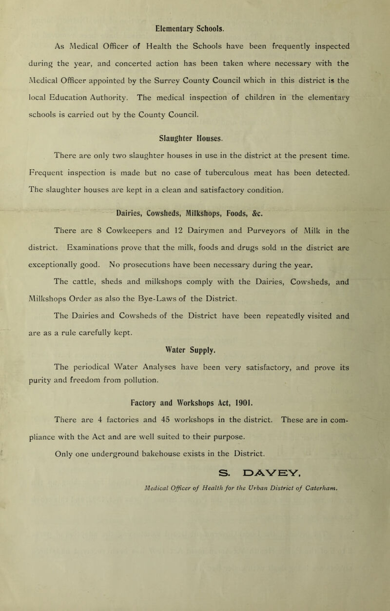 Elementary Schools. As Medical Officer of Health the Schools have been frequently inspected during the year, and concerted action has been taken where necessary with the Medical Officer appointed by the Surrey County Council which in this district is the local Education Authority. The medical inspection of children in the elementary schools is carried out by the County Council. Slaughter Houses. There are only two slaughter houses in use in the district at the present time. Frequent inspection is made but no case of tuberculous meat has been detected. The slaughter houses are kept in a clean and satisfactory condition. Dairies, Cowsheds, Milkshops, Foods, &c. There are 8 Cowkeepers and 12 Dairymen and Purveyors of Milk in the district. Examinations prove that the milk, foods and drugs sold in the district are exceptionally good. No prosecutions have been necessary during the year. The cattle, sheds and milkshops comply with the Dairies, Cowsheds, and Milkshops Order as also the Bye-Laws of the District. The Dairies and Cowsheds of the District have been repeatedly visited and are as a rule carefully kept. Water Supply. The periodical Water Analyses have been very satisfactory, and prove its purity and freedom from pollution. Factory and Workshops Act, 1901. There are 4 factories and 45 workshops in the district. These are in com- pliance with the Act and are well suited to their purpose. Only one underground bakehouse exists in the District. S. Medical Officer of Health for the Urban District of Caterham.