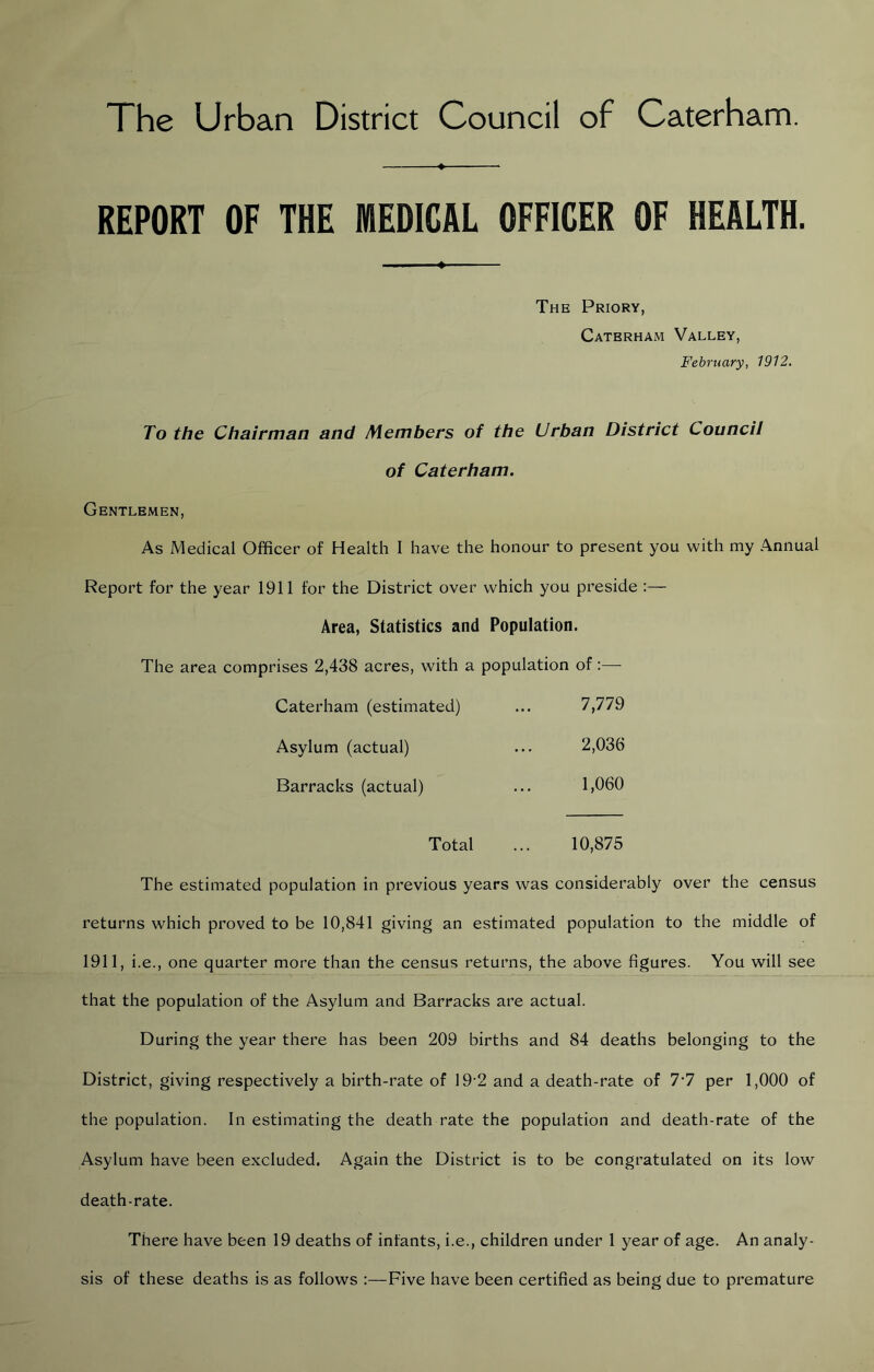 The Urban District Council of Caterham. REPORT OF THE MEDICAL OFFICER OF HEALTH. The Priory, Caterham Valley, February, 1912. To the Chairman and Members of the Urban District Council of Caterham. Gentlemen, As Medical Officer of Health I have the honour to present you with my Annual Report for the year 1911 for the District over which you preside :— Area, Statistics and Population. The area comprises 2,438 acres, with a population of:— Caterham (estimated) 7,779 Asylum (actual) 2,036 Barracks (actual) 1,060 Total 10,875 The estimated population in previous years was considerably over the census returns which proved to be 10,841 giving an estimated population to the middle of 1911, i.e., one quarter more than the census returns, the above figures. You will see that the population of the Asylum and Barracks are actual. During the year there has been 209 births and 84 deaths belonging to the District, giving respectively a birth-rate of 19-2 and a death-rate of 7*7 per 1,000 of the population. In estimating the death rate the population and death-rate of the Asylum have been excluded. Again the District is to be congratulated on its low death-rate. There have been 19 deaths of infants, i.e., children under 1 year of age. An analy- sis of these deaths is as follow's :—Five have been certified as being due to premature