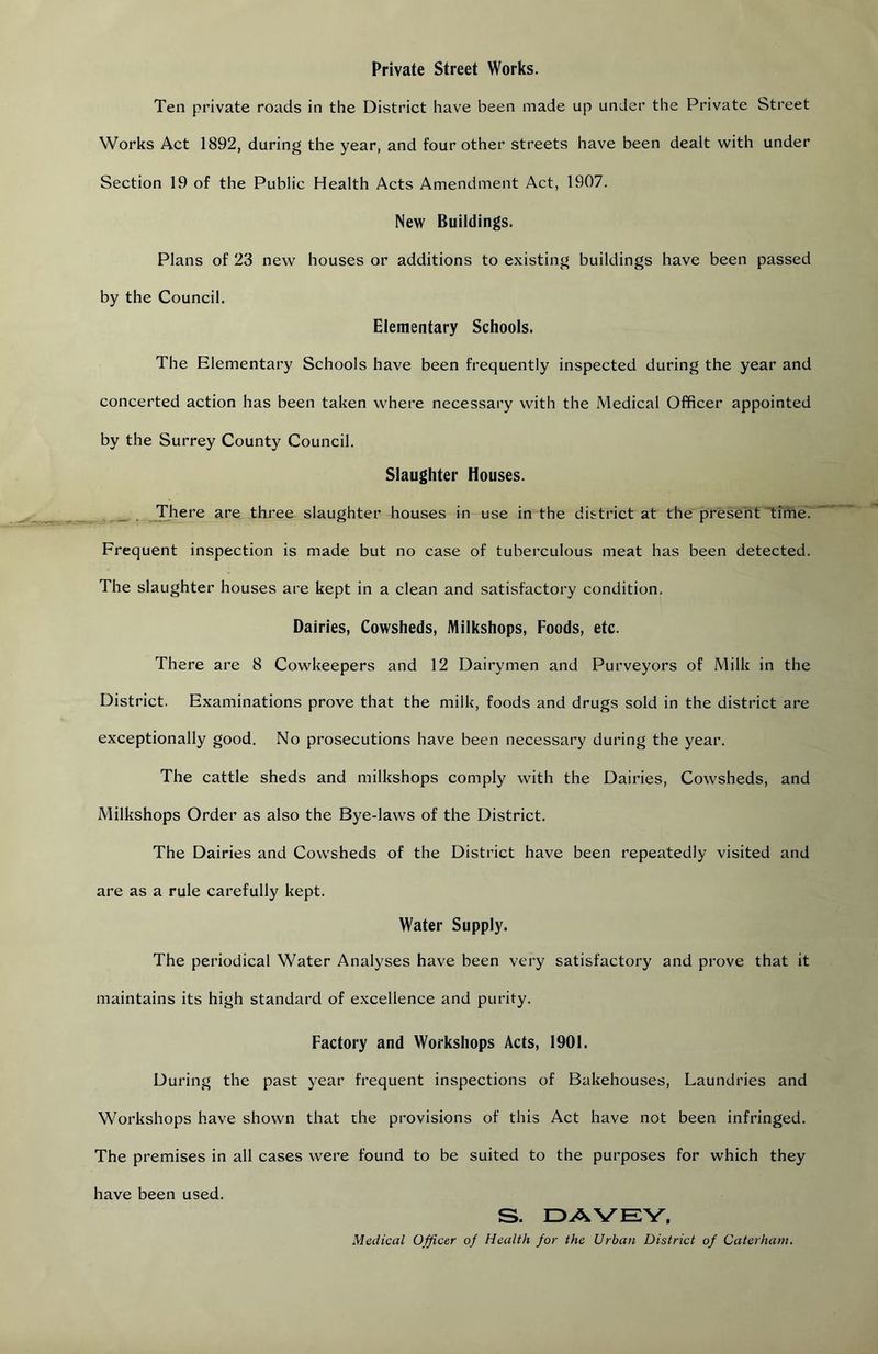 Private Street Works. Ten private roads in the District have been made up under the Private Street Works Act 1892, during the year, and four other streets have been dealt with under Section 19 of the Public Health Acts Amendment Act, 1907. New Buildings. Plans of 23 new houses or additions to existing buildings have been passed by the Council. Elementary Schools. The Elementary Schools have been frequently inspected during the year and concerted action has been taken where necessary with the Medical Officer appointed by the Surrey County Council. Slaughter Houses. There are three slaughter houses in use in the district at the present time. Frequent inspection is made but no case of tuberculous meat has been detected. The slaughter houses are kept in a clean and satisfactory condition. Dairies, Cowsheds, Milkshops, Foods, etc. There are 8 Cowkeepers and 12 Dairymen and Purveyors of Milk in the District. Examinations prove that the milk, foods and drugs sold in the district are exceptionally good. No prosecutions have been necessary during the year. The cattle sheds and milkshops comply with the Dairies, Cowsheds, and Milkshops Order as also the Bye-laws of the District. The Dairies and Cowsheds of the District have been repeatedly visited and are as a rule carefully kept. Water Supply. The periodical Water Analyses have been very satisfactory and prove that it maintains its high standard of excellence and purity. Factory and Workshops Acts, 1901. During the past year frequent inspections of Bakehouses, Laundries and Workshops have shown that the provisions of this Act have not been infringed. The premises in all cases were found to be suited to the purposes for which they have been used. S. Medical Officer of Health for the Urban District of Caterham.