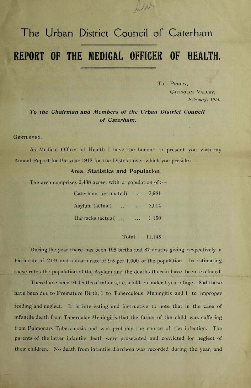 The Urban District Council of Caterham REPORT OF THE MEDICAL OFFICER OF HEALTH. The Priory, Caterham Valley, February, 1914. To the Chairman and Members of the Urban District Council of Caterham, Gentlemen, As Medical Officer of Health I have the honour to present you with my Annual Report for the year 1913 for the District over which you preside:— Area, Statistics and Population. The area comprises 2,438 acres, with a population of:— Caterham (estimated) ... 7,981 Asylum (actual) .. ... 2,014 Barracks (actual) ... ... 1.150 Total 11,145 During the year there has been 195 births and 87 deaths giving respectively a birth rate of 21'9 and a death rate of 9’5 per 1,000 of the population In estimating these rates the population of the Asylum and the deaths therein have been excluded. There have been 10 deaths of infants, i.e., children under 1 year ofage. 8 »f these have been due to Premature Birth, 1 to Tuberculous Meningitis and 1 to improper feeding and neglect. It is interesting and instructive to note that in the case of infantile death from Tubercular Meningitis that the father of the child was suffering from Pulmonary Tuberculosis and was probably the source of the infection. The parents of the latter infantile death were prosecuted and convicted for neglect of their children. No death from infantile diarrhoea was recorded during the year, and