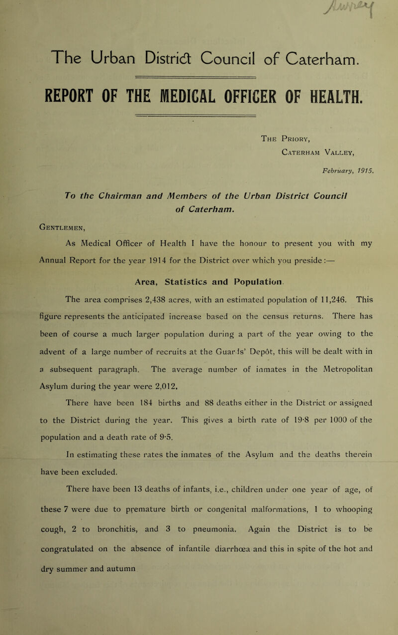 The Urban District Council of Caterham. REPORT OF THE MEDICAL OFFICER OF HEALTH. The Priory, Caterham Valley, February, 1915. To the Chairman and Members of the Urban District Council of Caterham. Gentlemen, As Medical Officer of Health I have the honour to present you with my Annual Report for the year 1914 for the District over which you preside:— Area, Statistics and Population. The area comprises 2,438 acres, with an estimated population of 11,246. This figure represents the anticipated increase based on the census returns. There has been of course a much larger population during a part of the year owing to the advent of a large number of recruits at the Guards’ Depot, this will be dealt with in a subsequent paragraph. The average number of inmates in the Metropolitan Asylum during the year were 2,012. There have been 184 births and 88 deaths either in the District or assigned to the District during the year. This gives a birth rate of 19-8 per 1000 of the population and a death rate of 9-5. In estimating these rates the inmates of the Asylum and the deaths therein have been excluded. There have been 13 deaths of infants, i.e., children under one year of age, of these 7 were due to premature birth or congenital malformations, 1 to whooping cough, 2 to bronchitis, and 3 to pneumonia. Again the District is to be congratulated on the absence of infantile diarrhoea and this in spite of the hot and dry summer and autumn