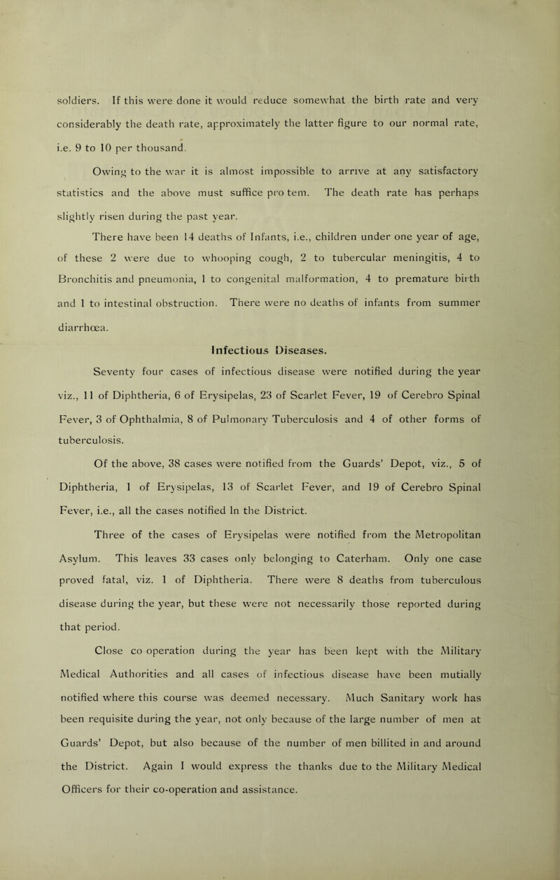 soldiers. If this were done it would reduce somewhat the birth rate and very considerably the death rate, approximately the latter figure to our normal rate, i.e. 9 to 10 per thousand. Owing to the war it is almost impossible to arrive at any satisfactory statistics and the above must suffice pi’o tern. The death rate has perhaps slightly risen during the past year. There have been 14 deaths of Infants, i.e., children under one year of age, of these 2 were due to whooping cough, 2 to tubercular meningitis, 4 to Bronchitis and pneumonia, 1 to congenital malformation, 4 to premature birth and 1 to intestinal obstruction. There were no deaths of infants from summer diarrhoea. Infectious Diseases. Seventy four cases of infectious disease were notified during the year viz., 11 of Diphtheria, 6 of Erysipelas, 23 of Scarlet Fever, 19 of Cerebro Spinal Fever, 3 of Ophthalmia, 8 of Pulmonary Tuberculosis and 4 of other forms of tuberculosis. Of the above, 38 cases were notified from the Guards’ Depot, viz., 5 of Diphtheria, 1 of Erysipelas, 13 of Scai’let Fever, and 19 of Cerebro Spinal Fever, i.e., all the cases notified In the District. Three of the cases of Erysipelas were notified from the Metropolitan Asylum. This leaves 33 cases only belonging to Caterham. Only one case proved fatal, viz. 1 of Diphtheria. There were 8 deaths from tuberculous disease during the year, but these were not necessarily those reported during that period. Close CO operation during the year has been kept with the Military Medical Authorities and all cases of infectious disease have been mutially notified where this course was deemed necessary. Much Sanitary work has been requisite during the year, not only because of the large number of men at Guards’ Depot, but also because of the number of men billited in and around the District. Again I would express the thanks due to the Military Medical Officers for their co-operation and assistance.