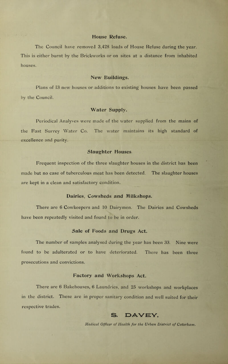 House Refuse. The Council have removed 3,428 loads of House Refuse during the year. This is either burnt by the Brickworks or on sites at a distance from inhabited houses. New Buildings. Plans of 13 new houses or additions to existing houses have been passed by the Council. Water Supply. Periodical Analy.^^es were made of the water supplied from the mains of the Fast Surrey Water Co. The water maintains its high standard of excellence and purity. Slaughter Houses Frequent inspection of the three slaughter houses in the district has been made but no case of tuberculous meat has been detected. The slaughter houses are kept in a clean and satisfactory condition. Dairies, Cowsheds and iMilkshops. There are 6 Cowkeepers and 10 Dairymen. The Dairies and Cowsheds have been repeatedly visited and found to be in order. Sale of Foods and Drugs Act. The number of samples analysed during the year has been 33. Nine were found to be adulterated or to have deteriorated. Thei'e has been three prosecutions and convictions. Factory and Workshops Act. There are 6 Bakehouses, 6 Laundries, and 25 workshops and workplaces in the district. These are in proper sanitary condition and well suited for their respective trades. S. Medical Officer of Health for the Urban District of Caterham.