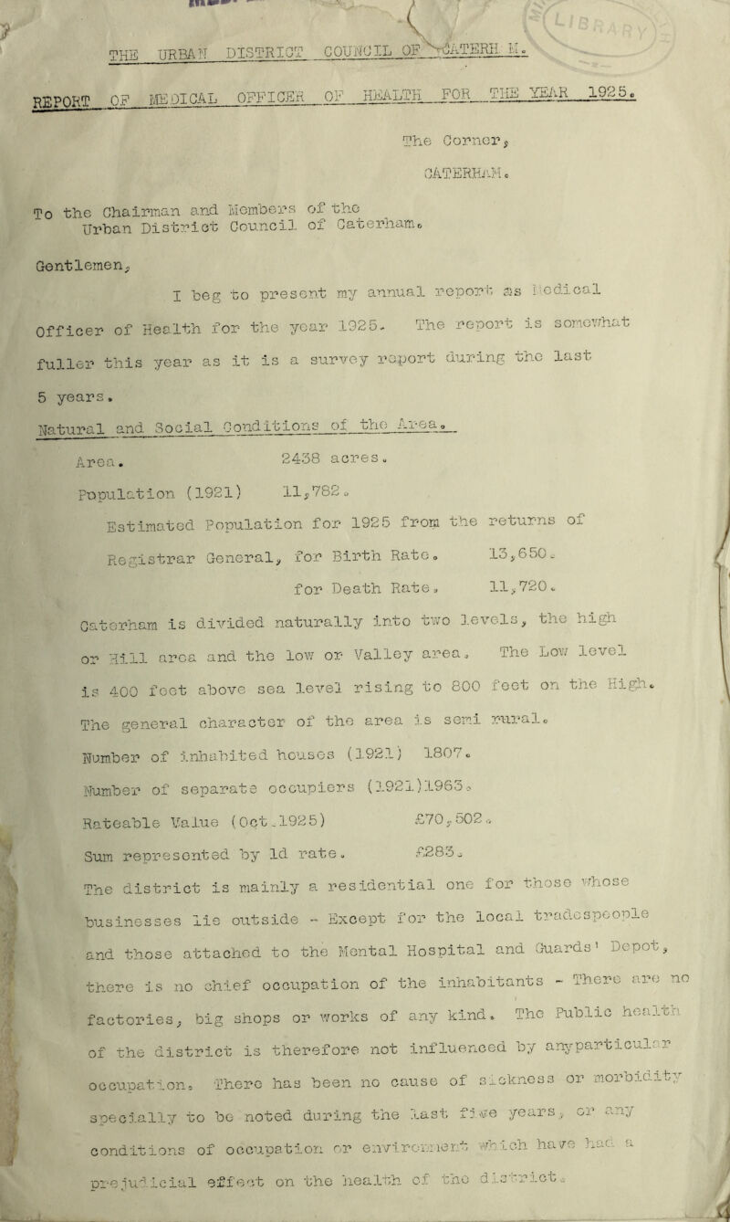 7 THE URBAN DISTRICT COUNCIL OF N^ATERjLil^ REPOKT OF ME.01 CAL OFFICER OF HEALTH FOR THE The Cornery CATERHaM c To the Chairman and Members of the Urban District Council of Caterhamc Gentlemen., I beg to present my annual report ss i.iedical Officer of Health for the year 192 5. The report is somov;hat fuller this year as it is a survey report during oho last 5 years. Natural and Social Conditions of the Areao__ Area. 2438 acres„ Population (1921) 11^782o Estimated population for 1925 from the returns of Registrar General^, for Birth Rato. 13j.650- for Death Rate. 11,720. Catorham. is divided naturally into two levels, the high or Hill area and the low or Valley area. The Low level is 4-00 feet above sea level rising to 800 feet on the High. The general character of the area is semi rurcil© Number of Inhabited houses (1921j 1807. Number of separate occupiers (192i.)1963--, Rateable Value (Oct.1925) £70,502,-, Sum represented by Id rate. £283,. The district is mainly a residential one for those whose businesses lie outside Except for the local tradespeople and those attached to the Mental Hospital and Guards' Depoo, there is no chief occupation of the inhabitants - There are no factories, big shops or works of any kind. The Public hea.iun of the district is therefore not influenced by anyparticul. r occupation. There has been no cause of sickness or mox^oidib.y specially to be noted during the last five years, or an.y conditions of occupation or envirormient vlcich have haci a oreludicial effect on the health of tno disr-rict