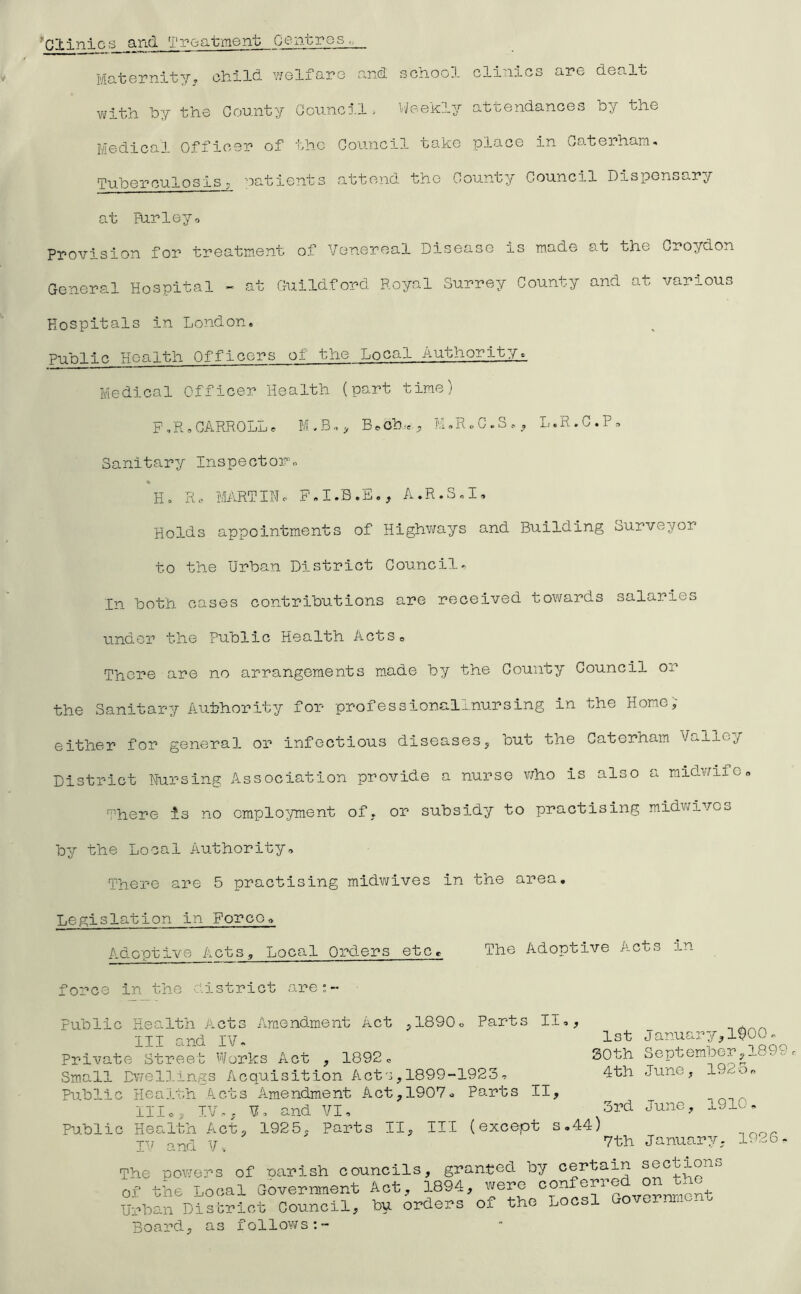 ’’Clinics find Treatment Centres,. Maternity^ child welfare and school clinics are dealt ivith hy the County Council ■- VJeekly attendances hy the Medical Officer of the Council take place in Caterham^ Tuberculosis; oatients attend the County Council Dispensary at Furlejo Provision for treatment of Venereal Disease is made at the Croydon General Hospital - at Guildford Royal Surrey County and at various Hospitals in London. Public Health Officers of the Local Authority. Medical Officer Health (part time) F,.R.CARROLLe B^oh.-e,, M.R.C.S.. L.R.C.P, Sanitary Inspector.. Ho R<- MARTIHc A.R.S.I, Holds appointments of Highv^fays and Building Surveyor to the Urban District Councils In both cases contributions are received towards salaries under the Public Health ActSo There are no arrangements m.ade by the County Council or the Sanitary Authority for professionallnursing in the Home; either for general or infectious diseasesj but the Caterham Valley District Nursing Association provide a nurse v/ho is also a midwife« '^'here is no employment of. or subsidy to practising midv/ives by the Local Authority, There are 5 practising midwives in the area. Legislation in Force, Adoptive Acts, Local Orders etc. The Adoptive Acts in force in the district are:- Public Hes-lth Acts Amendment Act ^ISDOo Parts II,, HI and I?. 1st Januarynsoo. Private Street ''Vorks Act , 1892 = SOth Septemaerj- - Small Dwellings Acquisition Actc,1899-1923, 4th June, 192o, Public Health Acts Amendment Act, 1907, Parts II, lllo, IV,, V, and VI, 3rd June, 1910, Public Health Act, 1925, Parts II, III (except s,44) -,rNor IV and V,. January, 1926 The -oowers of narish councils, granted by sections of the Local Government Act., 1894, were Urban Disbrict Council, bu orders ox the Locsl Governrn - Board, as follov/s:-