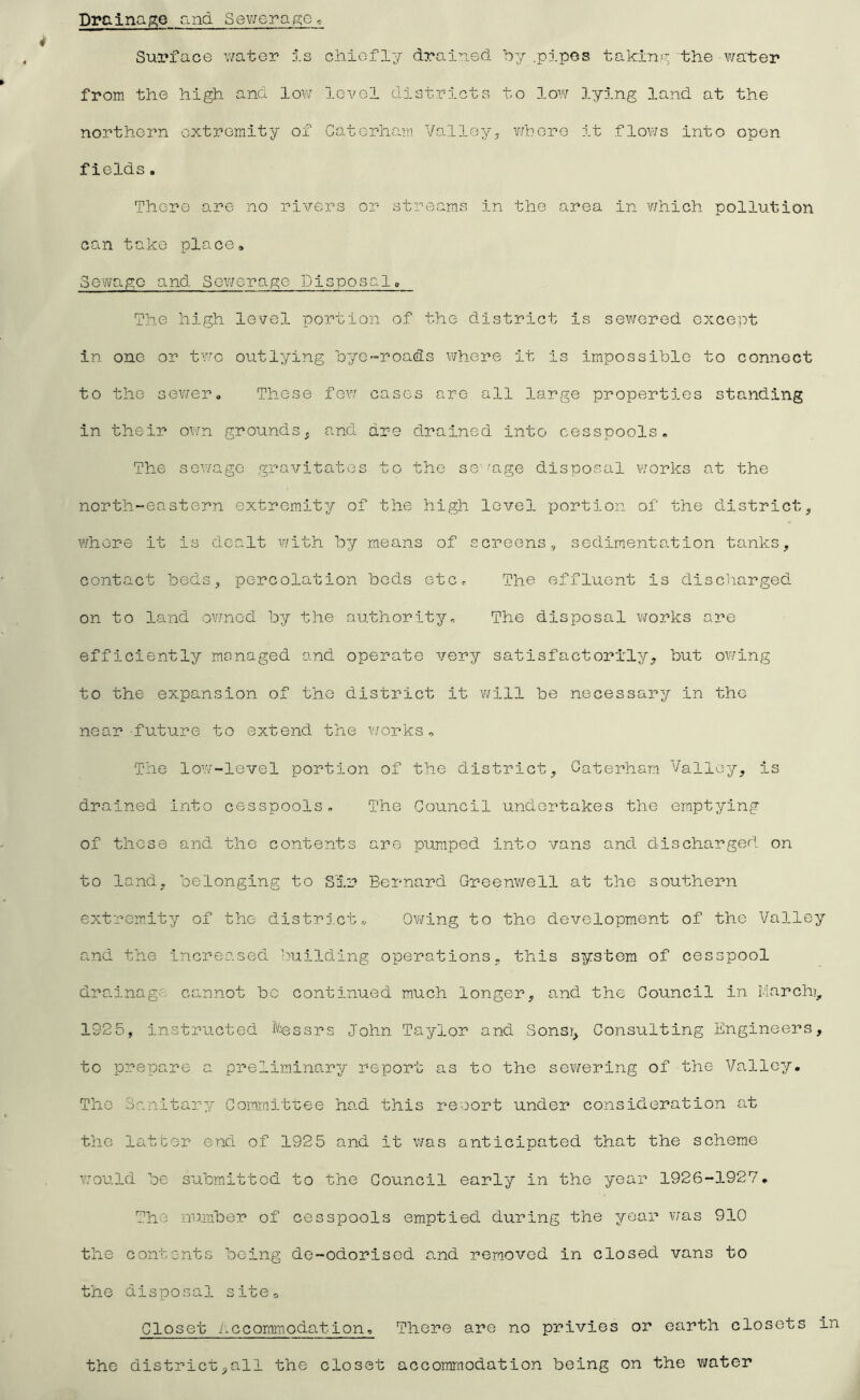 Drainap;e and Sev7erap:e^ Surface v/ater d.s chiefly drained by .pipes tahinp the -wa'ter from the high and low 1ga/o1 districts to low lying land at the northern extremity of Caterham Valley, v/here it flov/s into open fields. There are no rivers or streams in the area in v/hich pollution can take place» Sewage and Sewerage Disposal, The high level portion of the district is sev/ered except in one or tv’-c outlying bye-roads where it is impossible to connect to the sev/er. These few cases are all large properties standing in their own grounds, and are drained into cesspools. The sewage gravitates to the sg''age d-isposal ¥/orks at the north-eastern extremity of the high level portion of the district, v/hore it is dealt with by means of screens, sedimentation tanks, contact beds, percolation beds etCr The effluent is discharged on to land ov/ned by the authority. The disposal works are efficiently managed and operate very satisfactorily, but owing to the expansion of the district it will be necessary in the near-future to extend the v/orks . The low-level portion of the district, Caterham Valley, is drained into cesspools. The Council undertakes the emptying of those and the contents are pumped into vans and discharged, on to land, belonging to Sir Bernard Greenwell at the southern extremity of the districts, Owing to the development of the Valley and the increased building operations, this system of cesspool drainage cannot be continued much longer, a.nd the Council in March?, 1925, instructed Messrs John Taylor and Sons?, Consulting Engineers, to prepare a preliminary report as to the sewering of the Valley. The Sanitary/- Committee had this resort under consideration c^t the latter end of 1925 and it was anticipated that the scheme Y.'ould be submitted to the Council early in the year 1926-1927. The number of cesspools emptied, during the year v;as 910 the contents being de-odorised a.nd removed in closed vans to the disposal sitOo Closet i.ccommodation. There are no privies or earth closets in the district,all the closet accommodation being on the v;ater