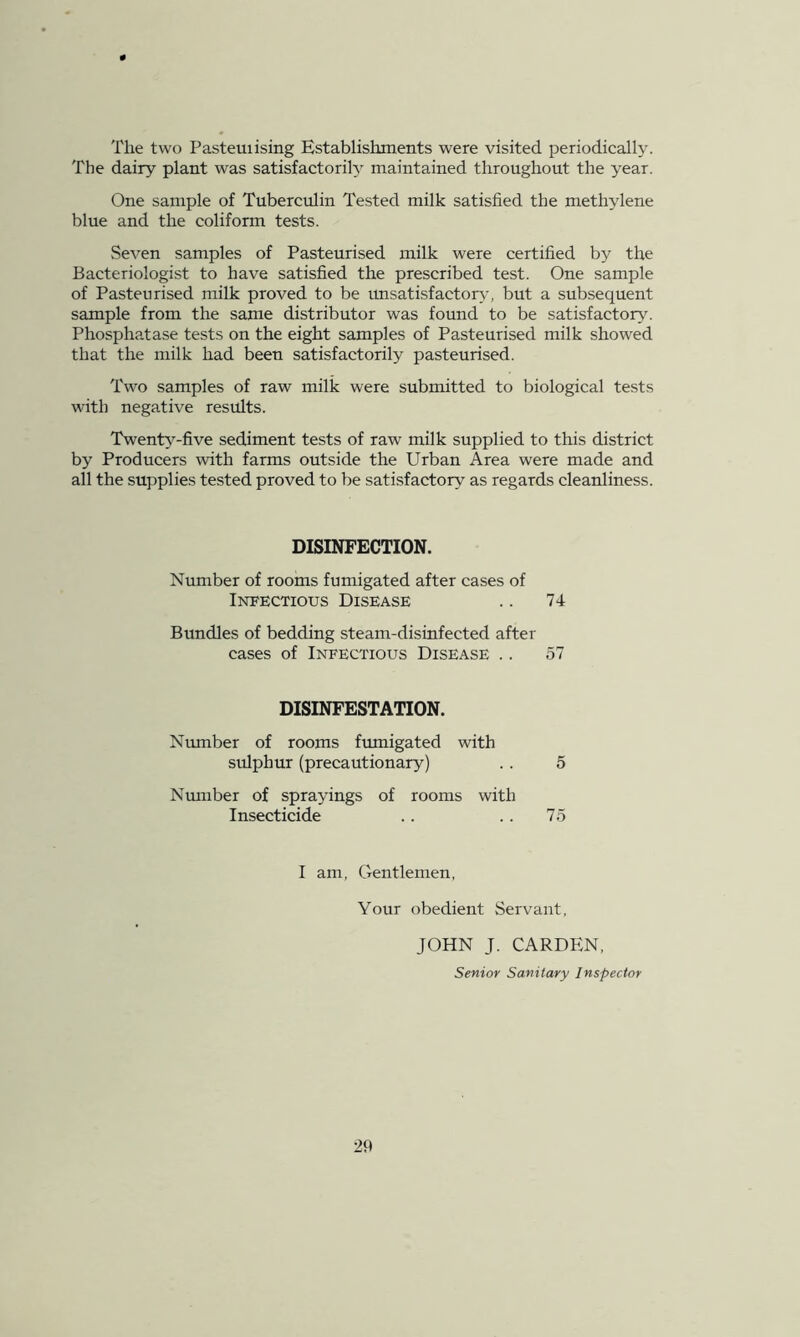 The two Pasteuiising Establishments were visited periodically. The dairy plant was satisfactorily maintained throughout the year. One sample of Tuberculin Tested milk satisfied the methylene blue and the coliform tests. Seven samples of Pasteurised milk were certified by the Bacteriologist to have satisfied the prescribed test. One sample of Pasteurised milk proved to be unsatisfactory, but a subsequent sample from the same distributor was found to be satisfactory. Phosphatase tests on the eight samples of Pasteurised milk showed that the milk had been satisfactorily pasteurised. Two samples of raw milk were submitted to biological tests with negative results. Twenty-five sediment tests of raw milk supplied to this district by Producers with farms outside the Urban Area were made and all the supplies tested proved to be satisfactory as regards cleanliness. DISINFECTION. Number of rooms fumigated after cases of Infectious Disease 74 Bundles of bedding steam-disinfected after cases of Infectious Disease .. 57 DISINFESTATION. Ntunber of rooms fumigated with sulphur (precautionary) 5 Nmnber of sprayings of rooms with Insecticide 75 I am, Gentlemen, Your obedient Servant JOHN J. CARDEN. Senior Sanitary Inspector