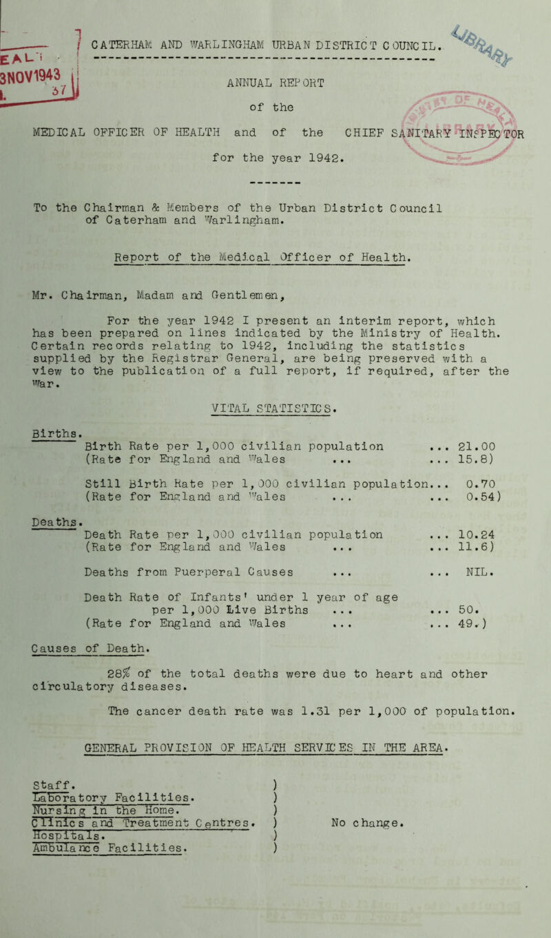 C ATERHAM AND WARL INGHAM URBAN DISTRIC T COUNCIL. EAL. t 3NOV1943 ANNUAL REPORT of the MEDICAL OFFICER OF HEALTH and of the for the year 1942. CHIEF SANITARY INI PEC TOR To the Chairman & Members of the Urban District Council of Caterham and Warlingham. Report of the iViedlcal Officer of Health. Mr. Chairman, Madam arid Gentlemen, For the year 1942 I present an interim report, which has been prepared on lines indicated by the Ministry of Health. Certain records relating to 1942, including the statistics supplied by the Registrar General, are being preserved with a view to the publication of a full report, if required, after the War. VITAL STATISTICS. Births. Birth Rate per 1,000 civilian population (Rate for England and wales ... 21.00 15.8) Still Birth Hate per 1,000 civilian population... 0.70 (Rate for England and 1vales ... ... 0.54) Deaths. Death Rate per 1,000 civilian population (Rate for England and Wales ... 10.24 11.6) Deaths from Puerperal Causes NIL. Death Rate of Infants’ under 1 year of age per 1,000 Live Births ... (Rate for England and Wales ... 50. 49. ) Causes of Death. 28/fc of the total deaths were due to heart and other circulatory diseases. The cancer death rate was 1.31 per 1,000 of population. GENERAL PROVISION OF HEALTH SERVICES IN THE AREA. Staff. ) laboratory Facilities. ) Nursing in the Home. ) Clinics and Treatment Centres. ) HospltaTs. ) Ambulance Facilities. ) No change