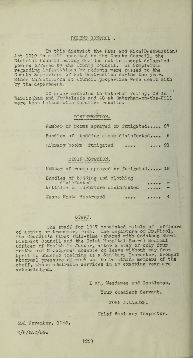 RODENT CONTROL . In this district the Rats and Mlce(Destruction) Act 1919 is still operated by the County Council, the District Council having decided not to accept delegated powers offered by the County Council, 31 Complaints regarding infestations by rodents were passed to the County Supervisor of Rat Destruction during the year. Minor infestations at Council properties were dealt with by the department, 30 sewer manholes in Caterham Valley, 39 in ^ Warlingham and I'^fhyt eleaf e and 48 at Caterham-on-the-Hi 11 were test baited with negative results, I DISINFECTION, Number of rooms sprayed or fumigated#..,, 27 Bundles of bedding steam disinfected#, 6 Library books fumigated .,..21 DISINFESTATION. Number of rooms sprayed or fumigated,,,.# 19 Bundles of b.:'‘Ln',ing and clothing disinfosted ^ Articles of furniture disinfested • Wasps Nests destroyed •,.,# 4 STAFF. The staff for 1947 consisted mainly of officers of acting or temporary rank. The departure of Dr.Nicol, the Council's first full-time (shared with Godstone Rural District Council and the Joint Hospital Board) Medical Officer of Health in January after a stay of only four months and Mr.Rogers’ absence on leave vdthout pay from April to underejo training as a Sanitary Inspector, brought abnormal pressure of work on the remaining members of the staff, whose'admirable services in an exacting year are acknowledged. I am, Mesdames and Gentlemen, Your obedient Servant, 3'OHN J.CARDEN. Chief Sanitary Inspector. 3rd November, 1948. C/H/LAC/BG#