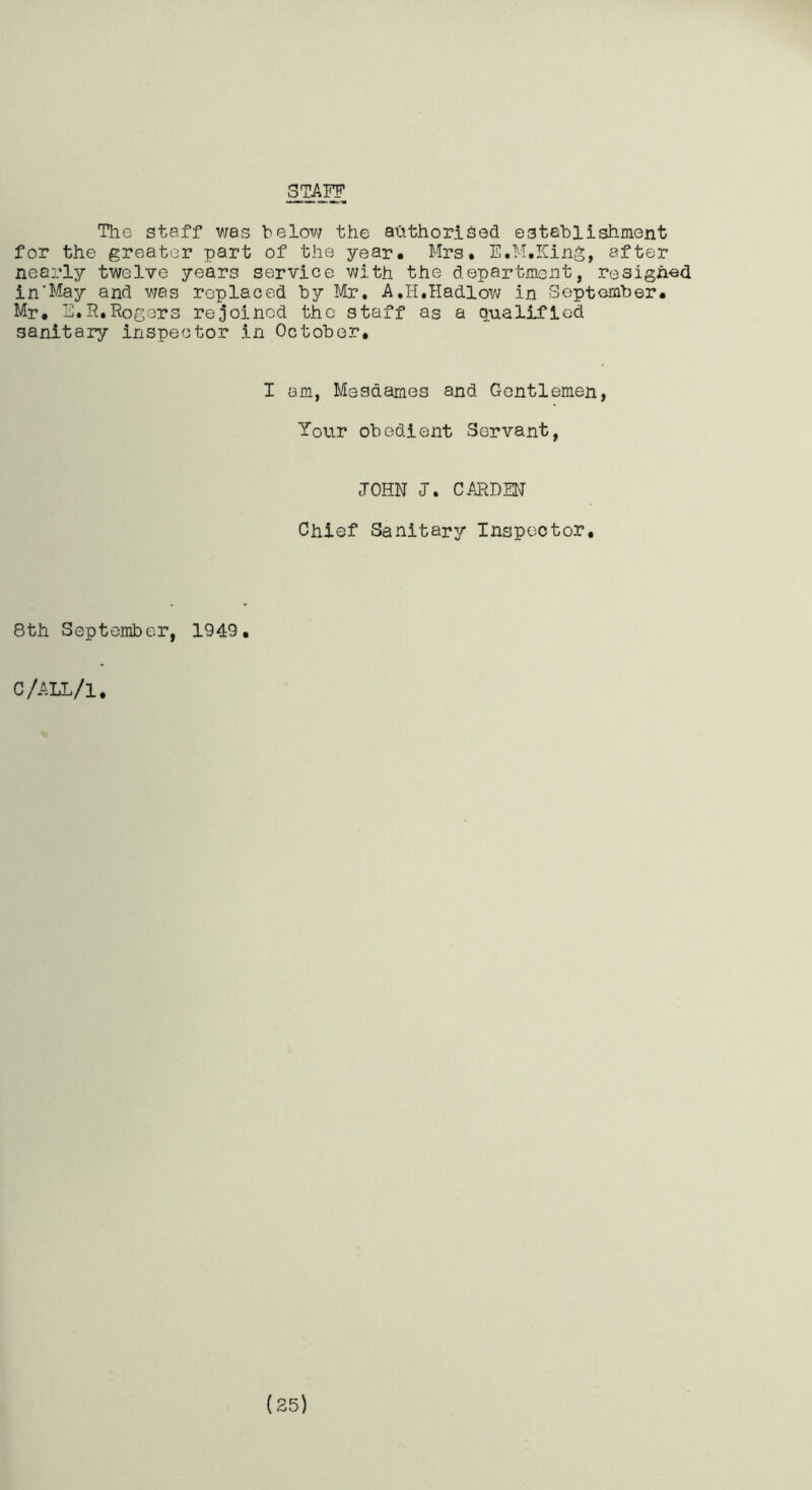 STAFF The staff v/as below the alithorised. establishment for the greater part of the year. Mrs. E.M.King, after nearly twelve years service with the department, resigned in'May and was replaced by Mr, A.H.Hadlow in September. Mr. E.R,Rogers rejoined the staff as a qualified sanitary inspector in October, I am, Mesdames and Gentlemen, Tour obedient Servant, JOHN J. CARDEtT Chief Sanitary Inspector, 8th September, 1949. C/ALL/l.
