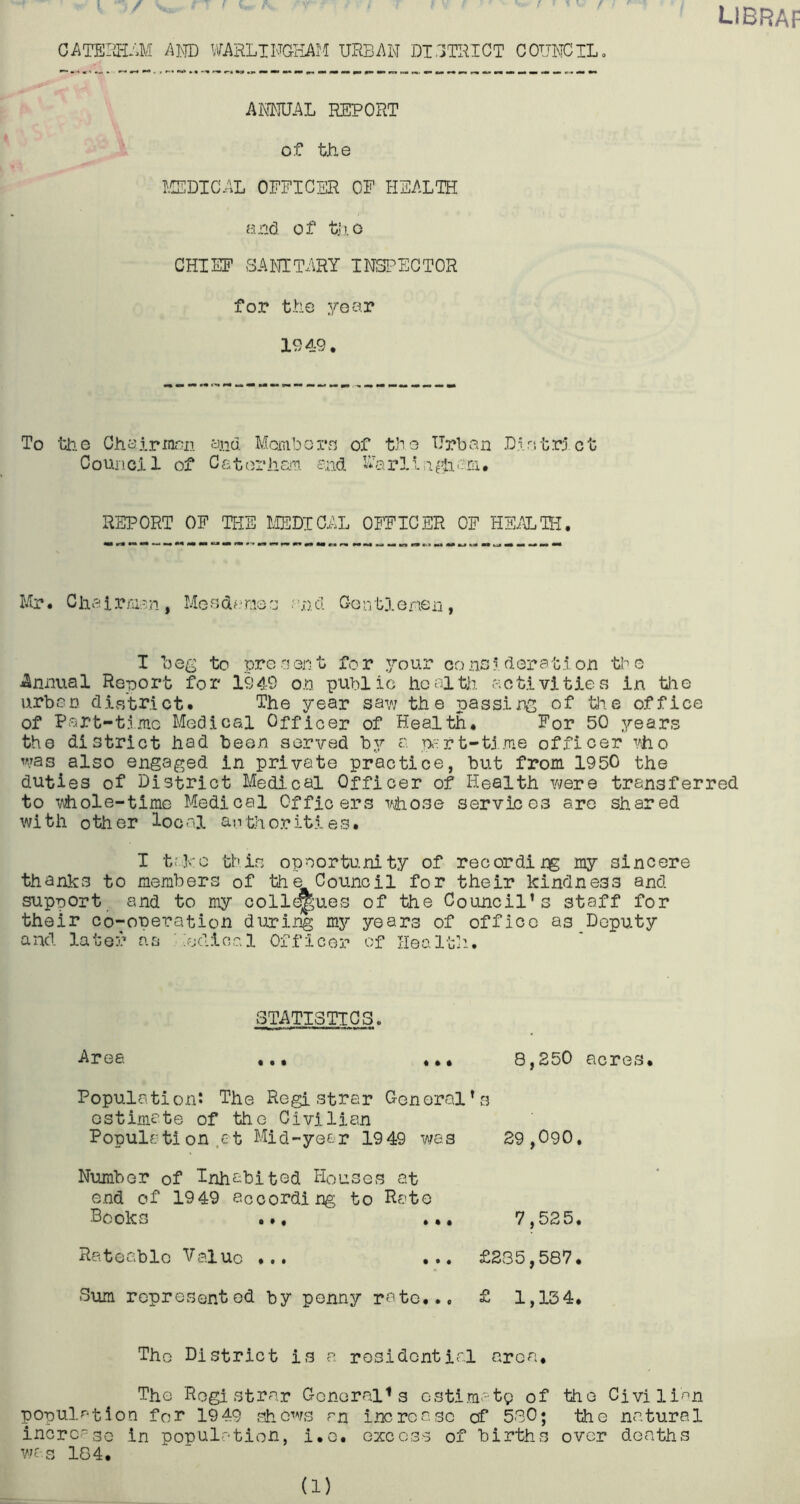 libraf CATEIM-I A]\TD WARLTNGHAM URBRW DIITRIGT C 011^30TL, AKMUAL report of tJie J.CEDICAL OFFICER OF HEALTH and of tjio CHIEF SANITARY INSl^EGTOR for the year 1949. To the Chairmen and Mombore of the Urban L.lritrict Council of Catt^riiar.. and Uarll.i^h'-ni. REPORT OF THE MEDICAL OFFICER OF HE/iTH, Mr. Ciiairraan, Meedf.'moe and Gontj.enen, I be^^ to pro-lent for }/our consideration tbe iSnnual Report for 1949 on public hcolth activities in tlie urban diatrict. The year saw the passing of ^'*-0 office of Part-time Medical Officer of Health. For 50 years the district had been served by a p-rt-tj.me officer ■'^ho was also engaged in private practice, but from 1950 the duties of District Medical Officer of Health were transferred to whole-time Medical Officers whose services are shared with other local authorities. I trFc thin opnortu.nity of record!my sincere thanks to members of the Council for their kindness and support and to my oollc^ues of the Council’s staff for their co-operation dinring my years of office as Deputy and late5> as Medical Officer of Ilea ltd-. Area STATISTICS. • • • • # • 8,250 acres. Population: The Registrar General’s estimate of the Civilian Populfjtion .at Mid-year 1949 w/as 29,090. Number of Inhabited Houses at end of 1949 according to Rato Books ... ... 7,525. Rateable Valuo ... £235,587. Sum represented by penny rate... £ 1,134. The District is a residential area. The Registrar General^ s estimate of the Civilian population for 1949 showfs rn increase of 580; the natural incrcaso in population, l.o. excess of births over deaths was 184. (1)