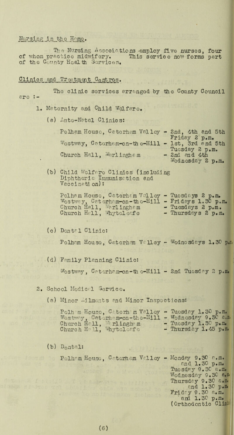 I^rsjji^,in th.Q HomQ. Th'.e Nursing -^isocoi'-itions -employ five nurses, four of ^whom praouioe midv/ifery. This service novi forms part of the County Heal th Servicen. Clinics and Treatmoit Centres. The clinic services arranged by the County Coujicil ere 1, Maternity and Child Woifero. (e) /inte-Natol Clinics: Pelham House, Cetorham Valley Vestway, Caterham-on-th e-Hill Church Hall, Varlingha m (b) Child Vclfrro Clinics (includi Diphtheria Imraunisation and Vaccinati on): Pclha, m Hous o, C aterh£ m Vol l ey Ve s twe y, Cat or ha m-on - th c-Hi 11 Church Hall, -^^^.rl ingh am Church Hall, 'i'hytolGafe - 2nd, dth and 5th Friday 2 p.m* - 1st, 3rd and 5th Tuesday 2 p.m. - 2nd and <3:th Vodnesday 2 p.m. ng - Tuesdays 2 p.m. - Fridays 1.30 p.m. - Tuesdays 2 p.m. - Thursdays 2 p.m. (c) Dental Clinic: Pelham House, Caterhara Valley ~ ’Vcdnesda,ys 1.30 p.E, (d) Family Planning Clinic: Vestway, Catorham-on-th 0-Hill - 2nd Tuesday 2 p.m. 2, School Hodlc^l Service. (a) Minor -ilments and Minor Inspections: Pelh'm House, C-torh'm Valley Ve 3 t/aay, Cat erh a m-on - th e -Hill Church Ha 11, v? piingh'm Churc h H'-’ 11, Dhytelea.f o (b) DQntal: Pelham House, Cat erh am Valley Tuesday 1.30 Wednesday 9.2 Tuesday 1,30 Thursday 1,42 Monday 9,30 a.m. and 1,30 p.m, Tuosdasr 9,30 a,m< V/odnesdtiy 9,30 e.io* Thursday 9,30 a.m. and 1,30 p.m. Friday 9,30 a, m. ’and 1,30 p.m* (Orthodontic Clinics