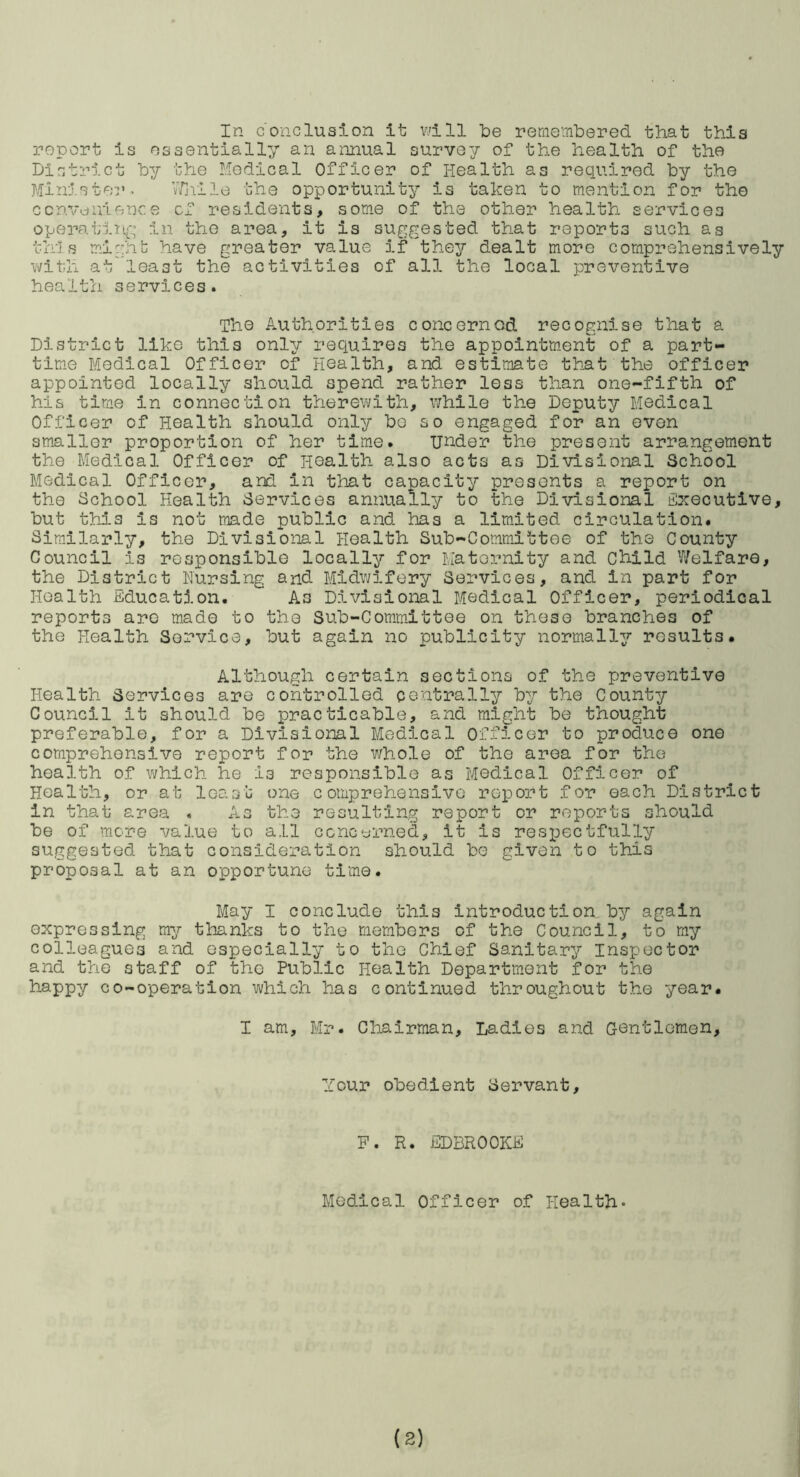 report is essentially,’- an annual survey of the health of the District by the Medical Officer of Health as required by the Minister^ vTjvlle the opportunity is taken to mention for the ccnvuuience cf residents, some of the other health services operatln{-y in the area, it is suggested that reports such as this m.i::hb have greater value if they dealt more comprehensively with atleast the activities of all the local preventive health services. The Authorities concerned recognise that a District like this only requires the appointment of a part- tim.e Medical Officer of Health, and estimate th-at the officer appointed locally should spend rather less than one-fifth of his time in connection therewith, while the Deputy Medical Officer of Health should only be so engaged for an even smaller proportion of her time. under the present arrangement the Medical Officer of Health also acts as Divisional School Medical Officer, and in that capacity presents a report on the School Health Services annually to the Di-visional Executive, but this is not made public and has a limited circulation. Similarly, the Divisional Health Sub-Committee of the County Council is responsible locally for Maternity and Child Welfare, the District Nursing and Midwifery Services, and in part for Health Education. As Divisional Medical Officer, periodical reports are made to the Sub-Committee on these branches of the Health Service, but again no publicity normally results. Al'though certain sections of the preventive Health Services are controlled centrally by the County Council it should be practicable, and might be thought preferable, for a Divisional Medical Officer to produce one comprehensive report for the whole of the area for the health of which he is responsible as Medical Officer of Health, or at least one comprehensive report for each District in that area . As the resulting report or reports should be of more value to all ccncyrned, it is resi^ectfully suggested that consideration should be given to this proposal at an opportune ti'me. May I conclude this introduction by again expressing my thanks to the members of the Council, to my colleagues and especially to the Chief Sanitary Inspector and the staff of the Public Health Department for the ^^PPy co-operation which has continued throughout the year. I am, Mr. Chairman, Ladies and Gentlemen, Your obedient Servant, P. R. EDBROOKE Medical Officer of Health* (8)